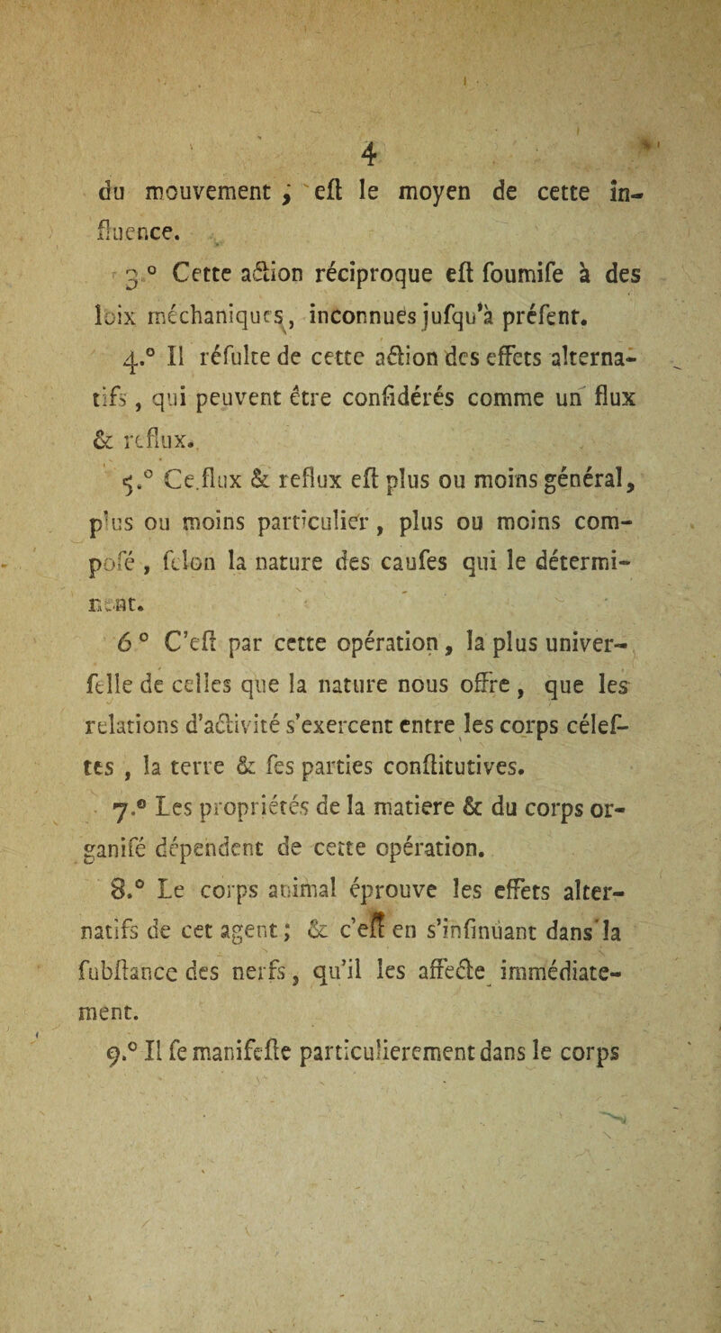 du mouvement j 'eft le moyen de cette in¬ fluence. 3 ° Cette aétion réciproque eft foumife à des îbix méchaniqurs^, inconnues jufqu*à préfent. 4.° Il réfultede cette aélion des effets alterna¬ tifs , qui peuvent être conftdérés comme un flux & reflux. Ce.flux & reflux eft plus ou moins général, plus ou moins particulier, plus ou moins com- pofé , félon la nature des caufes qui le détermi¬ nent. 6 ° C’eft par cette opération, la plus univer- felie de celles que la nature nous offre , que les relations d’aélivité s’exercent entre les corps célef- tes , la terre & fes parties conftitutives. 7. ® Les propriétés de la matière & du corps or- ganifé dépendent de ceîte opération. 8. ® Le corps animal éprouve les effets alter¬ natifs de cet agent; & c’eff en s’infinüant dans'îa fubftaoce des nerfs, qu’il les affeéle immédiate¬ ment.