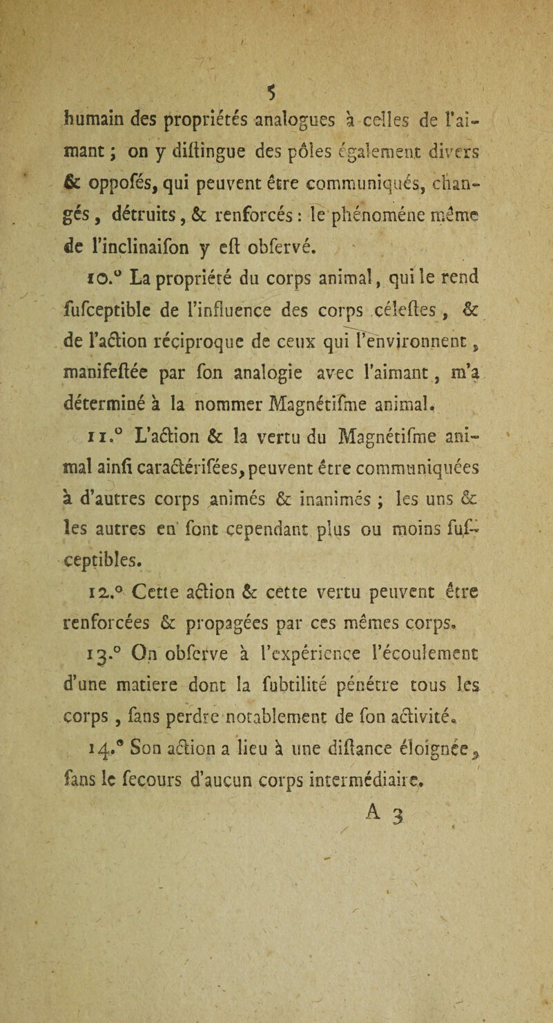 humain des propriétés analogues a celles de l’ai- mant ; on y diftingue des pôles également divers &c oppofés, qui peuvent être communiqués, chan¬ gés, détruits, & renforcés: le phénomène même de l’inclinaifon y cft obfervé. La propriété du corps animal, qui le rend fufceptible de l’influence des corps céleftes, & de l’aétion réciproque de ceux qurpenvironnent, manifeftéc par fon analogie avec l’aimant, m’a déterminé à la nommer Magnétifme animal. L’aélion & la vertu du Magnétifrae anî- maî ainfi caradérifées, peuvent être communiquées à d’autres corps animés & inanimés ; les uns & les autres eh font cependant plus ou moins fuf- ceptibles. 12. ® Cctie adion Ôc cette vertu peuvent être renforcées & propagées par ces mêmes corps, 13. ° On obfctve a l’expérience l’écoulement d’une matière donc la fubtilité pénétre tous les corps, fans perdre notablement de fon adivité, 14. ® Son adion a lieu à une diflance éloignée^ fans le feçours d’aucun corps intermédiaire. A 3