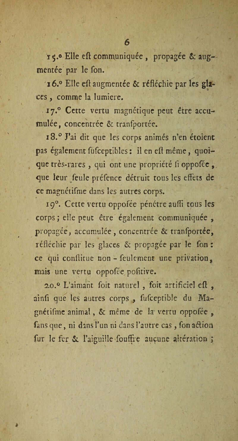 ïÿ*® Elle eft comrrvuniquée , propagée & aug¬ mentée par le fon. 16. ® Elle eft augmentée & réfléchie par les gîl- ces , comme la lumière. 17. ® Cette vertu magnétique peut être accu¬ mulée, concentrée &: tranfportée. 18. ® J*ai dit que les corps animés n’en étoienc pas également füfceptibles : il en eft même, quoi¬ que très-rares , qui ont une propriété fi oppoféc , que leur Teule préfence détruit tous les effets de ce magnétifme dans les autres corps. 19®. Cette vertu oppofée pénétre auffi tous les corps ; elle peut être également communiquée , propagée, accumulée, concentrée & tranfportée, réfléchie par les glaces & propagée par le fon : ce qui conflicue non - feulement une privation, mais une vertu oppofée poflcive. 2-0.® L'aimant foit naturel , foit artificiel eft , ainft que les autres corps , fufceptible du Ma- gnéiilmc animal, & même de h vertu oppofée , fans que, ni dans Tun ni dans l’autre cas, fon adioa fur lefer raiguille fouffre aucune altération ; /