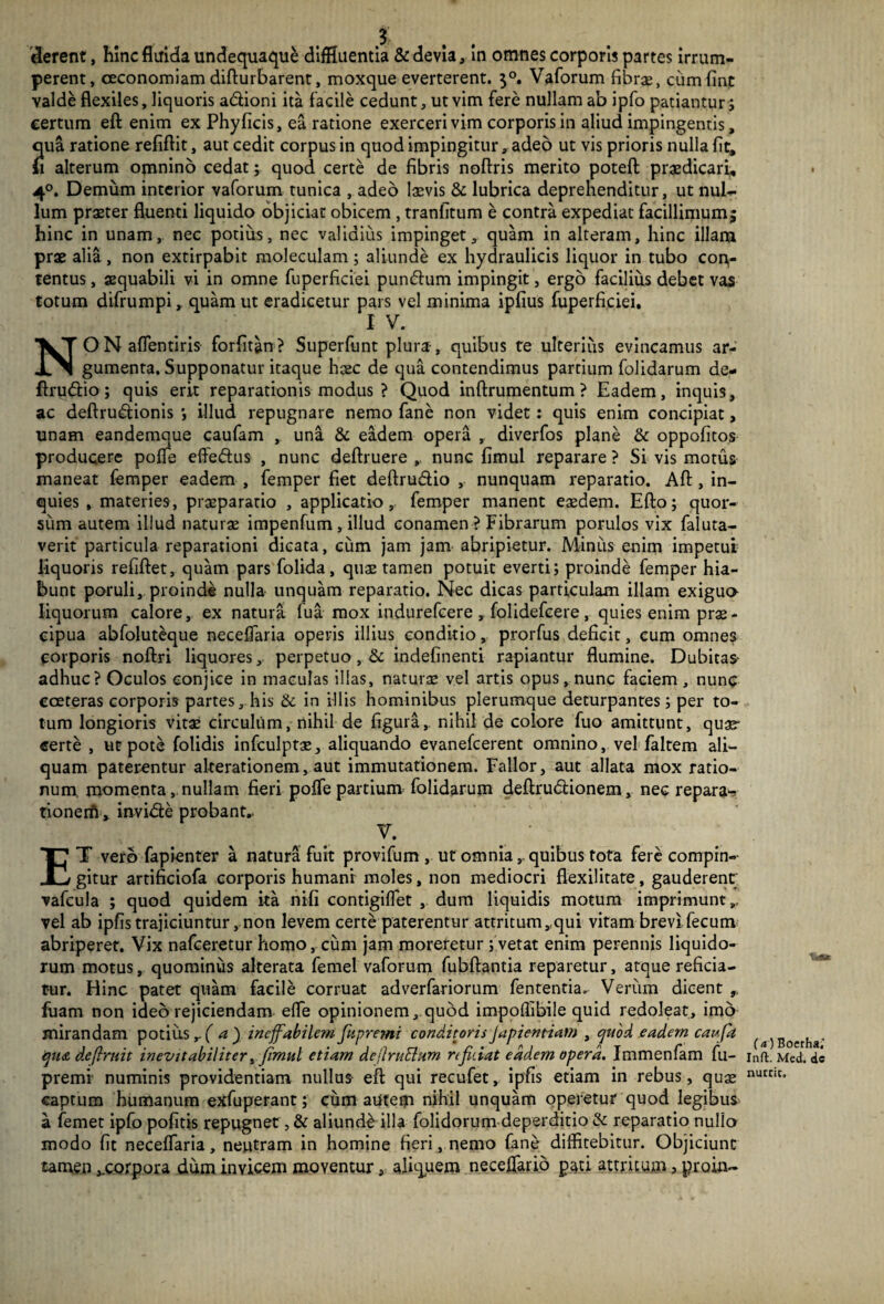 derent, hinc fluida undequaque diffluentia & devia, in omnes corporis partes irrum¬ perent, oeconomiam difturbarent, moxque everterent. $°. Vaforum fibra:, ciimfint valde flexiles, liquoris adtioni ita facile cedunt, ut vim fere nullam ab ipfo patiantur; certum efl enim ex Phy ficis, ea ratione exerceri vim corporis in aliud impingentis, qua ratione refiftit, aut cedit corpus in quod impingitur, adeo ut vis prioris nulla fit, alterum omnino cedat; quod certe de fibris noftris merito poteft praedicari, 4°. Demum interior vaforum tunica , adeo laevis & lubrica deprehenditur, ut nul¬ lum praeter fluenti liquido objiciat obicem , tranfitum e contra expediat facillimum; hinc in unam, nec potius, nec validius impinget, quam in alteram, hinc illam prae alia, non extirpabit moleculam ; aliunde ex hydraulicis liquor in tubo con¬ tentus , aequabili vi in omne fuperficiei pundum impingit, ergo facilius debet vas totum difrumpi, quam ut eradicetur pars vel minima ipfius fuperficiei. I V. NON affentiris forfitan? Superfunt plura, quibus te ulterius evincamus ar¬ gumenta. Supponatur itaque hcec de qua contendimus partium folidarum de¬ fini dio ; quis erit reparationis modus ? Quod inftrumentum ? Eadem, inquis, ac deftrudionis ; illud repugnare nemo fane non videt: quis enim concipiat, unam eandemque caufam , una & eadem opera , diverfos plane & oppofitos producere poffe effedus , nunc deftruere ,, nunc fimul reparare ? Si vis motus maneat femper eadem , femper fiet deftrudio , nunquam reparatio. Aft , in¬ quies , materies, praeparatio , applicatio, femper manent eaedem. Efto; quor¬ sum autem illud naturae impenfum, illud conamen ? Fibrarum porulos vix faluta- verit particula reparationi dicata, cum jam jam abripietur. Minus enim impetui liquoris refiftet, quam pars folida, quae tamen potuit everti; proinde femper hia¬ bunt poruli, proinde nulla unquam reparatio. Nec dicas particulam illam exigua liquorum calore, ex natura fua mox indurefeere , folidefeere, quies enim prae¬ cipua abfoluteque neceffaria operis illius conditio, prorfus deficit, cum omnes corporis noftri liquores, perpetuo , & indefinenti rapiantur flumine. Dubitas- adhuc? Oculos conjice in maculas illas, naturae vel artis opus, nunc faciem, nunc coeteras corporis partes, his & in illis hominibus plerumque deturpantes; per to¬ tum longioris vitae circulum, nihil de figura, nihil de colore fuo amittunt, quae- certe , ut pote folidis infculptae, aliquando evanefeerent omnino, vel faltem ali¬ quam paterentur alterationem, aut immutationem. Fallor, aut allata mox ratio¬ num. momenta, nullam fieri poffe partium folidarum deftrudtionem, nec repara- tionerfi, invide probant,. V. ET vero fapienter a natura fuit provifum , ut omnia, quibus tota fere compin¬ gitur artificiofa corporis humani moles, non mediocri flexilitate, gauderent vafcula ; quod quidem ita nifi contigiffet , dum liquidis motum imprimunt,, vel ab ipfis trajiciuntur, non levem certe paterentur attritum,qui vitam brevi fecum abriperet. Vix nafceretur homo, cum jam moreretur ; vetat enim perennis liquido¬ rum motus, quominus alterata femel vaforum fubftantia reparetur, atque reficia¬ tur. Hinc patet quam facile corruat adverfariorum fententia^ Verum dicent 9. fuam non ideo rejiciendam effe opinionem, quod impoflibile quid redoleat, imo mirandam potius,-( a ) ineffabilem jkpremi conditoris japientiam , quod eadem caufa qu<& defirnit inevitabiliter, fimul etiam deflmElum n fidat eadem opera. Immenfam fu- premi numinis providentiam nullus efl: qui recufet, ipfis etiam in rebus, quse captum humanum exfuperant; cum autem nihil unquam operetur quod legibus a femet ipfo pofitis repugnet, & aliunde illa folidorum deperditio & reparatio nullo modo fit neceffaria, neutram in homine fieri, nemo fane diffitebitur. Objiciunt tamen ,.corpora dum invicem moventur, aliquem neceffario paci attritum, proin- (a ) Boerha,’ Inft. Med. de nutrit.