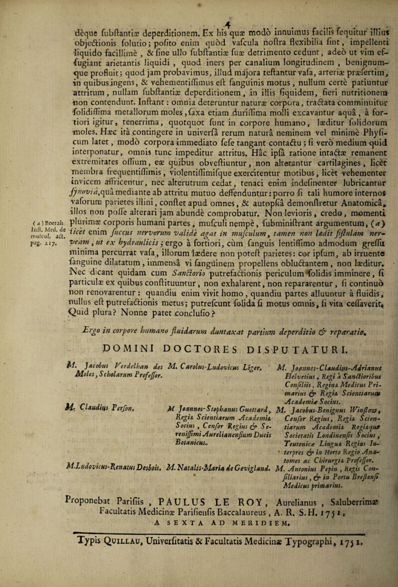 deque fubflantiae deperditionem. Ex his quae modo innuimus facilis fequitur illius obje&ionis folutio; pofito enim quod vafcula noflra flexibilia fint, impellenti ■liquido facillime , & fine ullo fubflantiae fuae detrimento cedunt, adeo ut vim ef¬ fugiant arietantis liquidi , quod iners per canalium longitudinem , benignum- que profluit; quod jam probavimus, illud majora teflantur vafa, arteriae praefertim, in quibus ingens, & vehementiffimus eft fanguinis motus, nullum certe patiuntur attritum, nullam fubflantiae deperditionem, in illis Equidem, fieri nutritionera non contendunt. Inflant: omnia deteruntur naturae corpora, tradlata comminuitur folidiffima metallorum moles ,faxa etiam duriffima molli excavantur aqua, a for¬ tiori igitur, tenerrima, quotquot funt in corpore humano, laeditur folidorum moles. Haec ita contingere in univerfa rerum natura neminem vel minimo Phy fi¬ cum latet, modo corpora immediato fefe tangant contadlu ; fi vero medium quid interponatur, omnis tunc impeditur attritus. Hac ipfa ratione inta&ae remanent extremitates offium, eae quibus obvefliuntur, non alterantur cartilagines, licet membra freque.ntiflimis, violentiflimifque exercitentur motibus, licet vehementer invicem aflricentur, nec alterutrum cedat, tenaci enim indefinenter lubricantur fynovid,qua mediante ab attritu mutuo deflenduntur; porro fi tali humore internos vaforum parietes illini, conflet apud omnes, & autopCa demonflretur Anatomica* •illos non poffe alterari jam abunde comprobatur. Non levioris, credo, momenti (4)Boerah plurimae corporis humani partes, mufculi nempe, fubminiflrant argumentum, (a) imiicu^adi itcet en*m fuccHS nervorum valide agat in muj'culum, tamen non Udit fijhilam ner- pag. 217. veam , ut ex hydraulicis j ergo a fortiori, cum fanguis lentifFimo admodum greffuL minima percurrat vafa, illorum laedere non potefl parietes: cor ipfum, ab irruente fanguine dilatatum , immensa vi fangiiinem propellens obludlantem , non laeditur. Nec dicant quidam cum SanHorio putrefadlionis periculum Tolidis imminere, fi particulae ex quibus conflituumur, non exhalarent, non repararentur , fi continuo non renovarentur : quandiu enim vivit homo , quandiu partes alluuntur a fluidis, nullus eft putrefadlionis metus; putrefcunt foUdafi motus omnis, fi vita ceffaverit* Quid plura? Nonne patet conclufio? Brgo in corpore humano fluidarum duntaxat partium deperditio & reparatio. DOMINI DOCTORES DISPUTATURI. &1. Jacobus Verdelhan det M. C arolus-Ludovictts Liger. M. Jo amnes-Claudius-AdriamtS Moles, Scholarum Prcftjjor. Helvetius, Regi a $ unctioribus Confiliis , Regio & Medicus Pri- * marius & Regi a S cienti arui» tJt n j' r> Academia Socius. Mt C auditis Perfon, M J o/innes- S teph anus Guettard, M. Jacobus-Benignus WinJlovj, Regi A Scientiarum Academia Cenfor Regius, Regi A Scien- S ocius , Cenfor Regius & Se- tiarum Academi a Regi a que renijfimi Aurelianenfum Ducis Societatis Londinenfis Socius , BotanicttSu Teutonica LioguA Regius In- * terpres & in Horto Regio Ana- ia t j • „ tomes ac Chirurgi a ProfeJJor. M.Ludovicus-RenatusDesbois. M. Nat alis-Alaria de Gevigland. M. Antonius Pepin , Regis Con- flliarius, & in Portu Brejlenfl Medicus primarius. Proponebat Parifiis , PAULUS LE ROY, Aurelianus, Saluberrima? Facultatis Medicinae Parifienfis Baccalaureus, A. R. S.H. 1751, A SEXTA AD MERIDIEM. Typis Quillau, UniYerfitatis & Facultatis Medicinas Typographi, 1751.