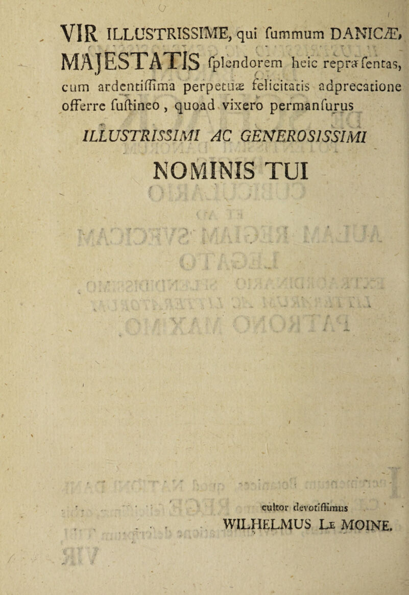 l VIR ILLUSTRISSIME, qui fummum DANICffT» t * ' • - - ,■ / * • ■ i : t . MAJESTATIS fplendorem heic repnr fentas, cum ardentiffima perpetus felicitatis adprecatione offerre fuftineo , quoad vixero permanfurus ILLUSTRISSIMI AC GENEROSISSIMI NOMINIS TUI v . / cultor clevotiffimus WILHELMUS Le MOINE. • t