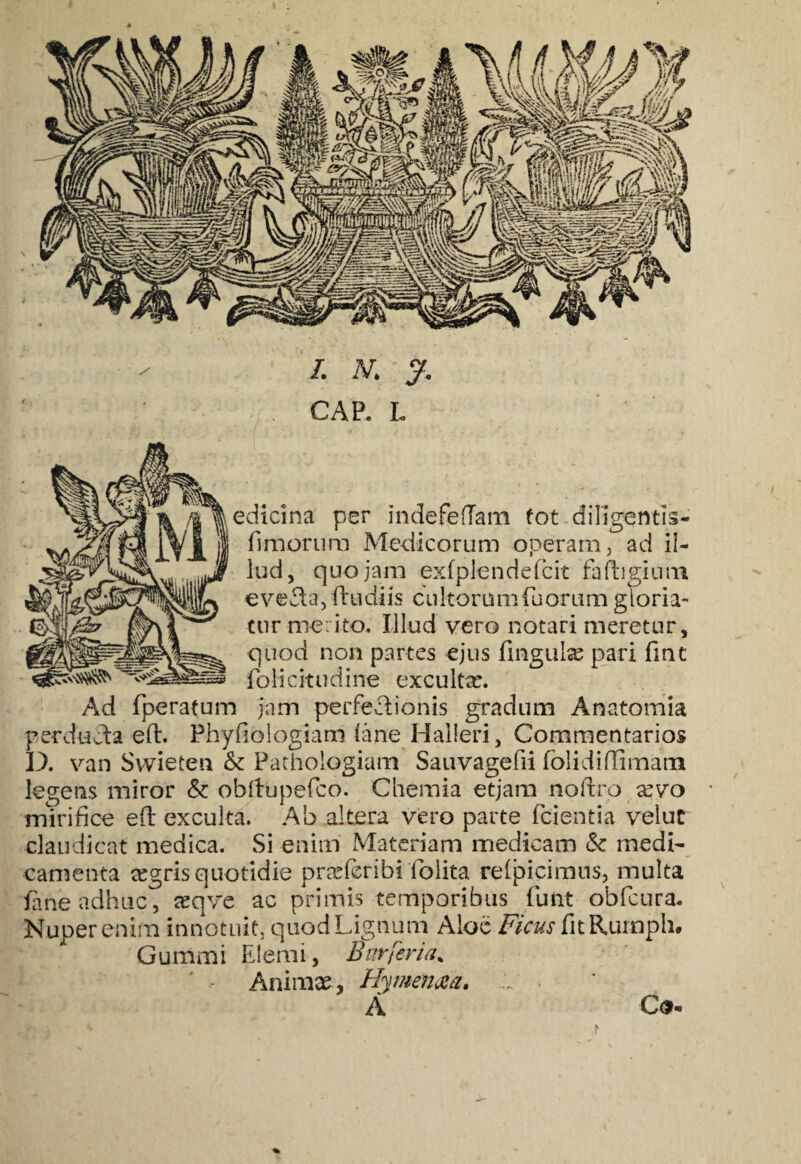 CAP. L edicina per indefeffam tot diligentis- fimorum Medicorum operam, ad il¬ lud, quojam exfp-lendefcit faftigium eve£ta, ftudiis cultorum finorum gloria¬ tur merito* Illud vero notari meretur, quod non partes ejus lingulas pari fint folicitudine excultas. Ad (peratum jam perfe&ionis gradum Anatomia perducta eft. Phyfiologiam iane Halleri, Commentarios D. van Svvieten & Pathologiam Sauvagefii folidiffimam legens miror & obllupefico. Chemia etjam noftro asvo mirifice eft exculta. Ab altera vero parte (cientia veluc claudicat medica. Si enim Materiam medicam & medi¬ camenta tegris quotidie prasfcribi ioiita relpicimus, multa (ane adhuc, asqve ac primis temporibus fiunt obficura. Nuper enim innotuit, quod Lignum Aloe Ficus fit Rumph. Gummi Elenii, Burferia% Animas, Hymenaa, ~ A C<