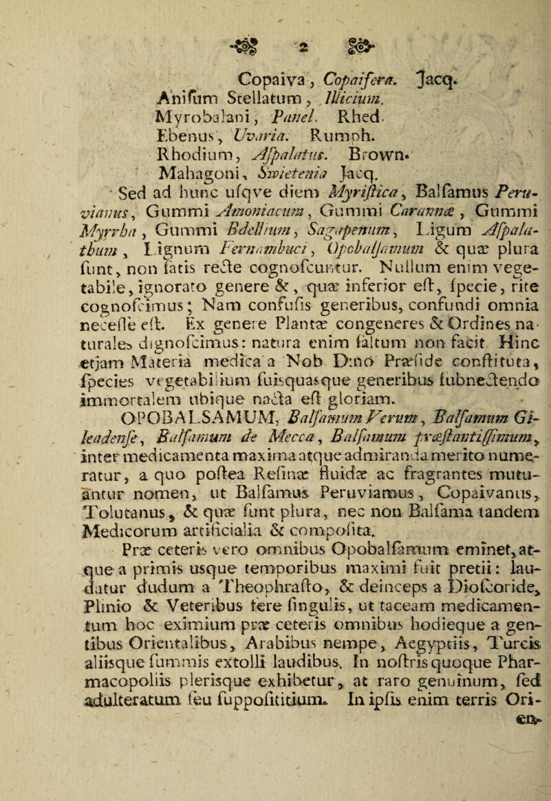 Copaiva, Copaifera* Anifum Stellatum, ,Illicium. Myrobabni, Panel. Pvhed. Ebenus , Uvaria. Rumph. Rhodium, Afpalatus. Brown* Mahagoni, Sivieienia Jaeq. Sed ad hunc ufqve diem Myriftica, Ballamus Peru- viamts, Gummi Amoniacum, Gummi Caranna , Gummi Myrrha , Gummi Bdellium, Sagapenum, Ligum Afpalu- tbiim , l ignum Fernambuci, Gpcbaljamum & quae plura funt, non latis refle cognofcuntur. Nullum enim vege¬ tabile, ignorato genere &, qux inferior ed, fpecie, rite cognofcimus; Nam confufis generibus, confundi omnia necefle di Ex genere Planta congeneres & Ordines na¬ turales dignofcimus: natura enim faltum non facit Hinc etjam Materia medica a Nob D:no Prxfide condi tuta, fpecies vegetabilium fuisquasque generibus fiibnecteiida immortalem ubique nacta ed gloriam.. OPOBALSAMUM, Balfamum Verum, Balfamum Gi- leadenfe, Balfamum de Mecca, Balfamum prAlantiffimum, inter medicamenta maxima atque admiranda merito nume¬ ratur, a quo podea Red na? fluider ac fragrantes mutu¬ antur nomen, ut Ballamus. Per u viamus , Copai vanus,, Tolutanus, & qure funt plura, nec non Bullam a tandem Medicorum artificialia & compofita. Prx ceteris vero omnibus Opobalfamum eminet,at¬ que a primis usque temporibus maximi fuit pretii; lau¬ datur diuium a Theophrado, & deinceps a Diofcori.de> Plinio &: Veteribus tere finguiis, ut taceam medicamen¬ tum hoc eximium prx ceteris omnibus hodieque a gen¬ tibus Orientalibus, Arabibus nempe, Aegyptiis, Tureis, aliisque luram is extolli laudibus.. In nodris quoque Phar- macopoliis plerisque exhibetur, at raro genuinum, fed adulteratum feu luppofuitium». In iplis enim terris Ori- eiv