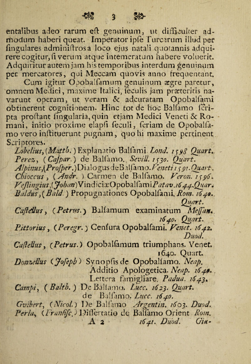 *f8 3 entalibns adeo rarum eft genuinum, ut difficulter ad¬ modum haberi queat. Imperator iple Furcarum illud per lingulares adminidrosa loco ejus natali quotannis adqui- rere cogitur, fi verum atque intemeratum habere voluerit. Adquiritur autem jam his temporibus interdum genuinum pec mercatores, qui Meccam quovis anno frequentant. Cum igitur Opobalfamum genuinum a:gre paretur, omnem Medici, maxime Italici, feculis jam praeteritis na¬ varunt operam, ut veram &: adeuratam Opobalfami obtinerent cognitionem. Hinc tot de hoc Balfamo fen- pta proflant lingularia, quin etjam Medici Veneti & Ro- * mani, initio proxime elapfi feculi, feriam de Opobalfa- mo vero inflituerunt pugnam, quo hi maxime pertinent Scriptores. Lobelius, (Mxtth.) Explanatio Balfami Lond. i Quarta Perez, ( Cajpar.) de Balfamo.t SeviU. 1530. Quart. AI pinus\Profper.) Dialogus deBal farno .Veneti 1 >■ 91. Quart. Cbioccus y (Andr. ) Carmen de Balfamo. Veron. 1^96* Veflingius Ijohan)Vind icixOpobal fam i Patav j6ij-^Quar* Baldus>(Bald ) Propugnationes Opobalfami.Poni. 1649., Quart. Cuftdlus, CPetrus.^ Balfamum examinatum Mejfatu. 1640. Quart. Pittorius, (Peregr. ) Cenfura Opobalfami. Venet. 1642. Duod. CafleUus, (Petrus.) Opobalfamum triumphans. Venet. 1640. Quart. Donzellus (Jofepb) Synopfisdc Opobalfamo. Neap, Additio Apologetica. Neap. 1649* Lettera famigliare. Padua. 1643. Campi, ( Balth. ) De Baliamo. Lucc. 1623. Qpart. de Balfamo. Lucc. 1640. Gvibert, (Nicoi.) De Balfamo Argsntin. /zfoj. Duod. Per Ia, (Fran/ifc) Diflertatio deBalfamo Orient -/?<?///. A 2 Duod. Gia- /