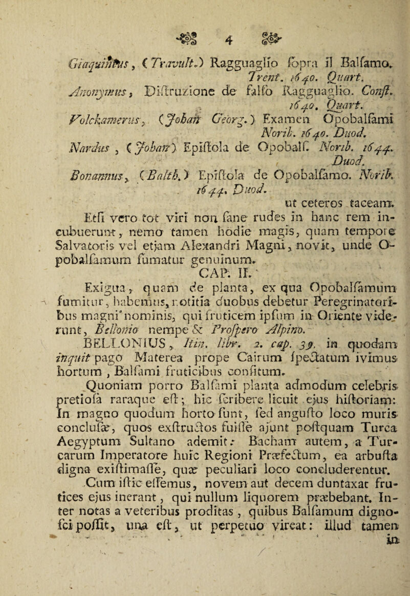 Irent. dqo. Qiiart. Anonymus 3 Diftruziqne de fallo Ragguaglio. Confl. 1640. Qmirt. Volckymerus7 (Johaii Geory.) Examen Opobalfami Norib. 1640. Duod, Nanlus 3 C Joban) EpMola de OpobalC Nonb. 16 yp. f Duod. BonmmiSy C Ealth,) Epiflola- de Opobalfamo. Norih App* Duod. ut ceteros taceanx Etfi vero tot viri non fane rudes in hanc rem in¬ cubuerunt, nema tamen hodie magis, quam tempore Salvatoris vel et jam Alexandri Magni, novit, unde O- pobal farnum fumatur genuinum. CAR II. Exigua, quam de planta, ex qua Opobaliamum fnmitur, habemus,r.otitia duobus debetur Peregrinatori¬ bus magni 'nominis, qui fruticem ipfum in Oriente vide¬ runt , B e Homo nempe Si Profpsro AlpinoA ' BELLONIUS, Hin. libr. 2. cap. 3$, in quodam inquit pago Materea prope Cairum fpeAatum ivimus hortum , Balfami fruticibus confitum. Quoniam porro Balfami planta admodum celebris, pretiofa raraque e(i; hic feribere licuit ejus hiftoriam: In magno quodum horto funt, fed angufto loco muris eonclufae, quos exflruelos fuiile ajunt poftquam Turea Aegyptum Suitano ademit .r Bacham autem, a Tur¬ earum Imperatore huic Regioni Pnrfeclurn, ea arbufta digna exiftimafle, quae peculiari loco concluderentur. Cum iftie elfemus, novem aut decem duntaxac fru¬ tices ejus inerant, qui nullum liquorem praebebant. In¬ ter notas a veteribus proditas, quibus Balfamum digno- fcipoffit3 una eftj ut perpetuo vireat: illud tamen K . ► * *• * ) 1 * _