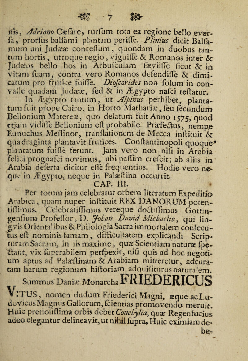 nis, Acinario Cfefare* rurfum tota ea regione bello ever- fa y prorfus balfami plantam perifle. Plinius dicit Balfa- mum ani Judaea? concedam, quondam in duobus tan¬ tam hortis, utroque regio , viguille & Romanos inter & 'Judreos bello hos in Arbufculam famifle ficut 8c ia vitam fuam, contra vero Romanos defendide & dimi. catum pro frutice fu i Ile. Di ofcondes non folum in con¬ valle quadam Judaice, fed & in fEgypto nafci teftatur. In Aegypto tantum, ut Alpinus perhibet, planta¬ tum fuit prope Cairo, in Horto Matharia?, feu fecundum Bellonium Materece, quo delatum fuit Anno 1575, quod ctjam vidilleBelioniuin eflprobabile: Praefectus, nempe Eunuchus MefKnor, tranflationem de Mecca inftituit &c quadraginta plantavit frutices. Con flanti nopoli quoque plantatum fui fle ferunt. Jam vero non nili in Arae ia felici pFognafct ncrvimus, ubi paffim crefcit; ab aliis io Arabia deferta dicitur effc frequentius. Hodie vero ne¬ que in Aigypta, neque in Pal^ftina occurrit., CAP. III. Per totum jam celebratur orbem literatum Expeditio Arabica,, quam nuper infiituit REX DA N ORUM poten- tidimus. Celebratifllrnus vereque doclidimus Gottin- genfium ProfefFor, D. Johan David Michaelis, qui lin- gvis Orientalibus & Philologia Sacra immortalem confecu- 'tus efl nominis famam , difficultatem explicandi Scrip¬ turam Sacram, in iis maxime, quceScientiam natura fpe- £la nt, vix fuperabilem perfpexit, nif* quis ad hoc negoti¬ um aptus ad Palarflinam & Arabiam mitteretur, adcura- tam harum regionum hidoriam adqnifiturusnaturalem. V ITUS, nomen dudum Friederici Migni,, «equeacLu- dovicusMagnus Gallorum, fcientias promovendo meruit* Huic pretioiiflima orbis debet Conchylia., qux Regenfucius adeo elegantur delineavit,, ut nihil fupra* Huic eximiam de-