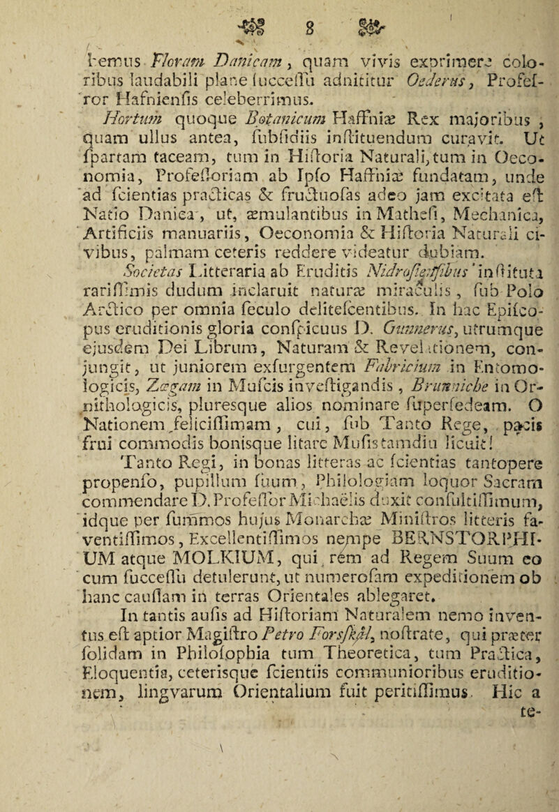 hermis FIoram Danicam , quam vivis exprimere colo* ribus laudabili plane lucceiYu adnititur Oederus, Profef- ror Hafnienfis celeberrimus. Hortum quoque Botanicum Elaffhia? Rex majoribus , quam ullus antea, fubfidiis inflituendum curavit. Ut fpartarb taceam, tum in Hidoria Naturali,tum in Oeco- nomia, Profefioriam ab Ipfo HafFnicc fundatam, unde 'ad fcientias praciicas & frucluofas adeo jam excitata ed Natio Daniea', ut, aemulantibus mMathefi, Mechanica, Artificiis manuariis, Oeconomia & Hi dor ia Naturali ci¬ vibus, palmam ceteris reddere videatur dubiam. Societas litteraria ab Eruditis NidroJi&iJfibus'indituta rarififimis dudum inclaruit naturas miraculis, fub Polo Ardi ico per omnia feculo delitefcentibus. In hac Epiico- pus eruditionis gloria confpicuus D. Gimnerus^ utrumque ejusdem Dei Librum, Naturam & Revelationem, con¬ jungit, ut juniorem exfurgentem Fabricium in Kncomo- logicis, Zzgam in Mufcis inveftigandis , Brunnicbe in Or- nitholagicis, pluresque alios nominare fiuperfedeam. O Nationem Jfeiiciflimam , cui, fub Tanto Rege, pacis frui commodis bontsque litare Mufistamdiu licuit! Tanto Regi, in bonas litteras ac fcientias tantopere propenfo, pupillum fuum , Philologiam loquor Sacram commendare D. Profedbr Miehaelis duxit confuldffimum, idque per fummos hujus Monarchse Minidros litteris fa- ventidlmos, Excellenti(Timos ne/npe BERNSTORPHb UM atque MOLKIUM, qui rem ad Regem Suum eo cum fuccedii detulerunt, ut numerofam expeditionem ob hanc caudam in terras Orientales ablegaret* In tantis aufis ad Bidoriam Naturalem nemo inven¬ tus ed apdor Magiftro Petro Forsfk^/, nodrate, qui praeter folidam in Philofopbia tum Theoretica, tum Praei i ca, Eloquentia, ceterisque fcientiis communioribus eruditio¬ nem, lingvarum Orientalium fuit perindimus. Hic a te-