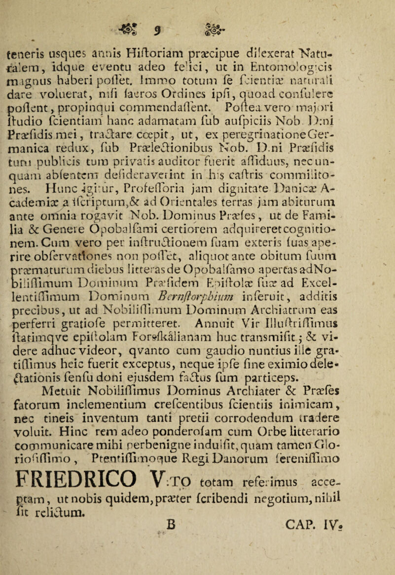 teneris usques annis Hifloriam prxcipue dilexerat Natu¬ ralem, idque eventu adeo fedci, ut in Entomologicis m ignus haberi pollet, Imroo totum fe fcientite naturali dare voluerat, nifi (aeros Ordines ipii, quoad confuIere pollent., propinqui commendaflent. Pofteavero majori Itudio fcientiam hanc adamatam fub aufpiciis Nob. D:ni Pradidis mei, tractare coepit, ut, ex peregrinatione Ger- manica redux, fub Praelectionibus Nob, 11).ni Prsefidis tum publicis tum privatis auditor fuerit artiduus, nec un¬ quam abfentem delideraverint in his callris commilito¬ nes. H unc-igitur, Profefforia jam dignitate Danicae A- cademix a t(criptum>& ad Orientales terras jam abiturum ante ormiia rogavit Nob. Dominus Prades, ut de Fami¬ lia & Genere Opobalfami certiorem adquireretcognitio- nem.Cum vero per inftruCHonem fuam exteris (uas ape¬ rire obfervntlones non portet, aliquot ante obitum fuum praematurum diebus litterasde Opobalfamo apertas adNo- Diliflimum Dominum Pra.* fidem Eniftolx fuee ad Excel- lentiffimum Dominum Bernflorpbium inferuit, additis precibus, ut ad Nobilirtlmum Dominum Archiatrum eas perferri gratiofe permitteret. Annuit Vir Illuftrirtimu* ltarimqve epiftolam For»(k§lianam huc transmifit ,* ck vi¬ dere adhuc videor, qvanto cum gaudio nuntius ille gra- t i (limus heic fuerit exceptus, neque ipfe fine eximio dele¬ ctationis fenfu doni ejusdem faCtus fum particeps. Metuit Nobiliffimus Dominus Archiater & Prxfes fatorum inclementium crefcentibus fcientiis inimicam, nec tineis inventum tanti pretii corrodendum tradere voluit. Hinc rem adeo ponderofam cum Orbe litterario communicare mihi perbenigne induifit, quam tamen Glo- riofirtimo , Ptentirtimoque Regi Danorum fereniffimo FRIEDRICO V :TO totam referimus acce- * * ptam, ut nobis quidem, prteter fcribendi negotium, nihil fit relisum. B CAP. IV.