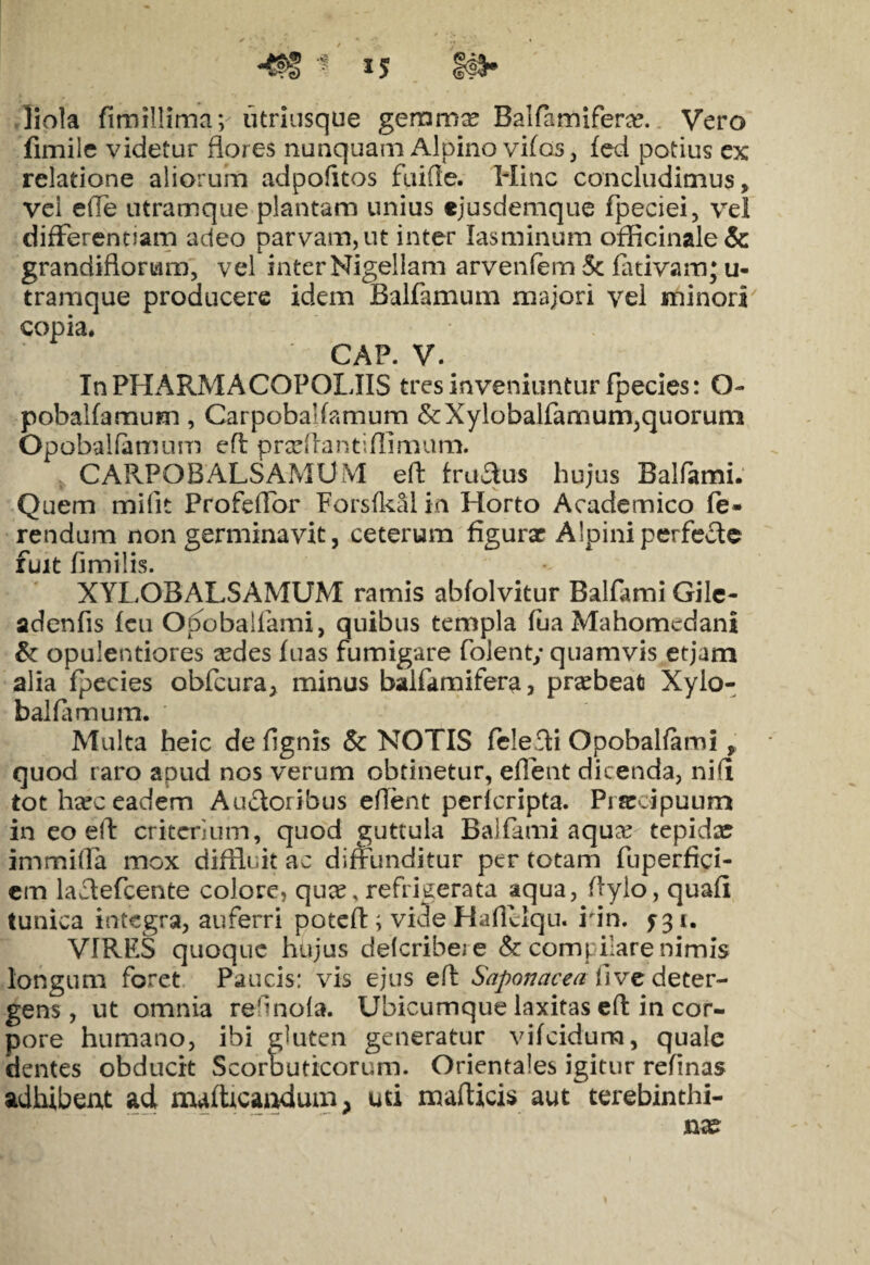 liola fimillimav utriusque geromx Balfamiferx. Vero fimile videtur flores nunquam Alpino vifos, fed potius ex relatione aliorum adpofitos fuifle. Hinc concludimus, vel effe utramque plantam unius ejusdemque fpeciei, vel differennam adeo parvam, ut inter Iasminum officinale& grandiflorum, vel inter Nigellam arvenfem 5c fativamj u- tramque producere idem Balfamum majori vel minori copia. CAP. V. InPHARMACOPOLIIS tres inveniuntur fpecies: O- pobalfamum, Carpobalfamum &Xylobalfamum,quorum Opobalfamum efl: prxflantiflimum. CARPOBALSAMUM efl: fruStus hujus Balfami. Quem mifit Profeffor Forsfkal in Horto Academico fe¬ rendum non germinavit, ceterum figurx Alpini perfecte fuit fimilis. XYLOBALSAMUM ramis abfolvitur Balfami Gile- adenfis (eu OjSobaifami, quibus templa fua Mahomcdani & opulentiores redes luas fumigare folent; quamvis etjam alia fpecies obfcura, minus baifamifera, praebeat Xylo- bal farnum. Multa heic de flgnis & NOTIS felefli Opobalfami, quod raro apud nos verum obtinetur, eflent dicenda, ni (i tot hxc eadem Auctoribus eflent perlcripta. Praecipuum in eo efl: critcrium, quod guttula Balfami aqux tepidae immifla mox diffluit ac diffunditur per totam fuperfici- cm lactefcente colore, qux, refrigerata aqua, flyio, quafi tunica integra, auferri potefl:; vide Haflclqu. rin. f 3 i. VIRES quoque hujus delcribeje & compilare nimis longum foret Paucis: vis ejus efl Saponacea twz deter¬ gens , ut omnia refinofa. Ubicumque laxitas efl: in cor¬ pore humano, ibi gluten generatur vifeidura, quale dentes obducit Scorbuticorum. Orientales igitur refinas adhibeat ad maffleandum, uti mafticis aut ^terebinthi¬ na