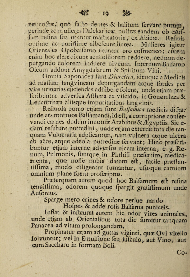 nareoSte; quo faclo dentes & halitum fervant purum, perinde ac mulieresDalekarlica noftrae eandem ob ca\if- fam refina fu a utuntur rhafticatoria, ex Abiete. Relinis optime ac purirtime albefcunt lintea. Mulieres igitur Orientales Opobaifamo utuntur pro cofmetico; cutem enim hoc aieredieunt ac molliorem reddere, nechon de¬ purgando colorem induere niveum, Interdum Balfamo Oleum addunt Amygdalarum & Spiritum Vini. Omnia Saponacea fartt Diuretica, ideoque.aMedicis ad raaflaro fangvineam depurgandam' atque fordes per vias urinarias ejiciendas adhibeie folent, unde et jam prrc- fcribuntur adverfus Afthma ex vifcido, in Gonorrhsea & Leucorrheea aliisque impuritatibus (angvinis. Refinofa porro etjam funt Bnlfamica medicis dicte.* unde ars mortuos Balfamandi,id eft, a corruptione confer- vandi carnes dudum innotuit A rabibus&Aegyptiis. Sic e- tjam refiftunt putredini, unde etjam externe tota die tan- quam Vulneraria adplicantur, nam vulnera atque ulcera- ab aere, atque adeo a putredine fervant; Hinc pra?feri- buntur etjam interne adverfus ulcera interna, e. g. Re¬ num, Pulmonis, funtque, in Phthifi prasfertim, medica¬ menta, qus nolle nobis datum eft, facile prseftan- tiffima, modo diligentur fumantur, ufusque carnium omnium plane fuerit profcriptus. Praeterquam autem quod hoc Balfamum eft refina tenuiffima, odorem quoque fpargit grati/fimum unde Aufonius. Sparge mero crines & odore perlue nardo Hofpes & adde rofis Balfatna puniceis. Inflat inftaurat autem hic odor vires animales., unde etjam ab Orientalibus tota die fumitur tanquam Panacea ad vitam prolongandam. Propinatur etjam ad guttas viginti, qua? Ovi vitello Holvuntur; vel in Emulfione feu jufculo, aut Vino, aut cum Saccharo in formam Boii. Co-