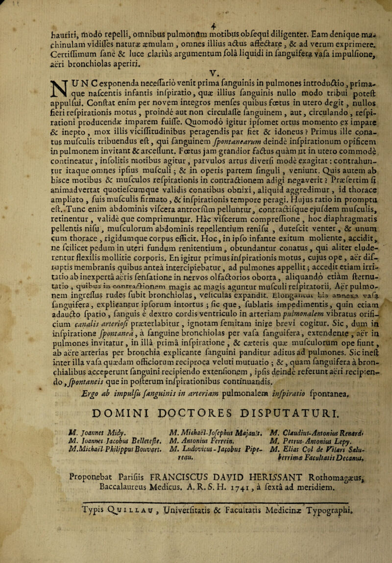 hauriri, modo repelli, omnibus pulmoniim motibus obfequi diligenter. Eam denique ma* chinulam vidifles natura amulam , omnes illius adus affe<5tare, &c ad verum exprimere. Certiflimum fane tk luce clarius argumentum fola liquidi in fanguifera vafa impulfione, aeri bronchiolas aperiri. V. NUNC exponenda necedario venit prima fanguinis in pulmones introdu&io, prima¬ que nafcentis infantis infpiratio, qua; illius fanguinis nullo modo tribui potefl: appulfui. Conftat enim per novem integros menfes quibus fcetus in utero degit, nullos fieri refpirationis motus, proinde aut non circulafle fanguinem, aut, circulando , refpi- rationi producenda imparem fuifle. Quomodo igitur ipfomet ortus momento ex impare &: inepto, mox illis viciflitudinibus peragendis par fiet & idoneus ? Primus ille cona¬ tus mufculis tribuendus eft, qui fanguinem fpontanearum deinde infpirationum opificem in pulmonem invitant & arceflunt. Fcetus jam grandior fadus quam ,ut in utero commode contineatur, infolitis motibus agitur , parvulos artus diverfi mode exagitat: contrahun¬ tur itaque omnes ipfius mufculi; & in operis partem finguli, veniunt. Quis autem ab hisce motibus &: mufculos refpirationis in coritra&ionem adigi negaverit > Prsfertim fi animadvertat quotiefcuraque validis conatibus obnixi, aliquid aggredimur , id thorace ampliato , fuis mufculis firmato , & infpirationis tempore peragi. Hujus ratio in promptu eft..Tunc enim abdominis vifcera antrorfiim pelluntur, contraftifqueejufdem mufculis, retinentur , valide que comprimuntur. Hac vifcerum comprefiione , hoc diaphragmatis pellentis nifu, mufculorum abdominis repellentium renifu , durefcit venter, & unum cum thorace , rigidum que corpus efficit. Hoc, in ipfo infante exitum moliente, accidit, ne fcilicet pedum in uteri fundum renicentium, obtundantur conatus, qui aliter elude¬ rentur flexilis mollitie corporis. En igitur primus infpirationis motus, cujus ope, aerdif- r-uptis membranis quibus antea intercipiebatur, ad pulmones appellit \ accedit etiam irri¬ tatio ab inexperta acris fenfatione in nervos olfa&orios oborta, aliquando etiam demu¬ tatio , quibus in contra/>ionem magis ac magis aguntur mufculi refpiratorii. Aer pulmo¬ nem ingreflus rudes fubit bronchiolas, veficulas expandit. Elongantem his annexa vafa fanguifera, explicanpur ipforum intortus ; fic que, fublatis impedimentis, quin etiam adau&o fpatio , fanguis e dextro cordis ventriculo in arteriam pulmonalem vibratus orifi¬ cium canalis arteriofi prauerlabitur , ignotam femitam inire brevi cogitur. Sic, dum in infpiratione fpontanea, a fanguine bronchiolas per vafa fanguifera, extendente, aer in pulmones invitatur , in illa prima infpiratione , & casteris quae mufculorum ope fiunt, ab aere arterias per bronchia explicante (anguini panditur aditus ad pulmones. Sicineft: inter illa vafa quaedam officiorum reciproca veluti mutuatio ; &, quam fanguifera a bron¬ chialibus acceperunt fanguini recipiendo extenfionem , ipfis deinde referunt aeri recipien¬ do ,/pontaneis que in pofterum infpirationibus continuandis. Ergo ab impulfu fanguinis in arteriam pulmonalem infpiratio fpontanea. DOMINI DOCTORES DISPUTATURI. M. Joannes Midy. M. Mishael-Jofephut Majanlt. M. Joannes Jacobus Bellet e fle. M. Antonius Ferrein. M.Michael Philippus Bouvart. M. Ludovicus-Jafobus Pipe- reau. M. Claudius-Antonius Renard* M, Petrus-Antonius Lepy. M. Elias CqI de Vilars Salu¬ berrima Facultatis Decanus., Proponebat Parifiis FRANCISCUS DAYID HERISSANT Rothomagaeus, Baccalaureus Medicus. A. R. S. H. 1741,3 fextaad meridiem. Typis Qjjillau , Univerfitatis & Facultatis Medicina: Typographi.