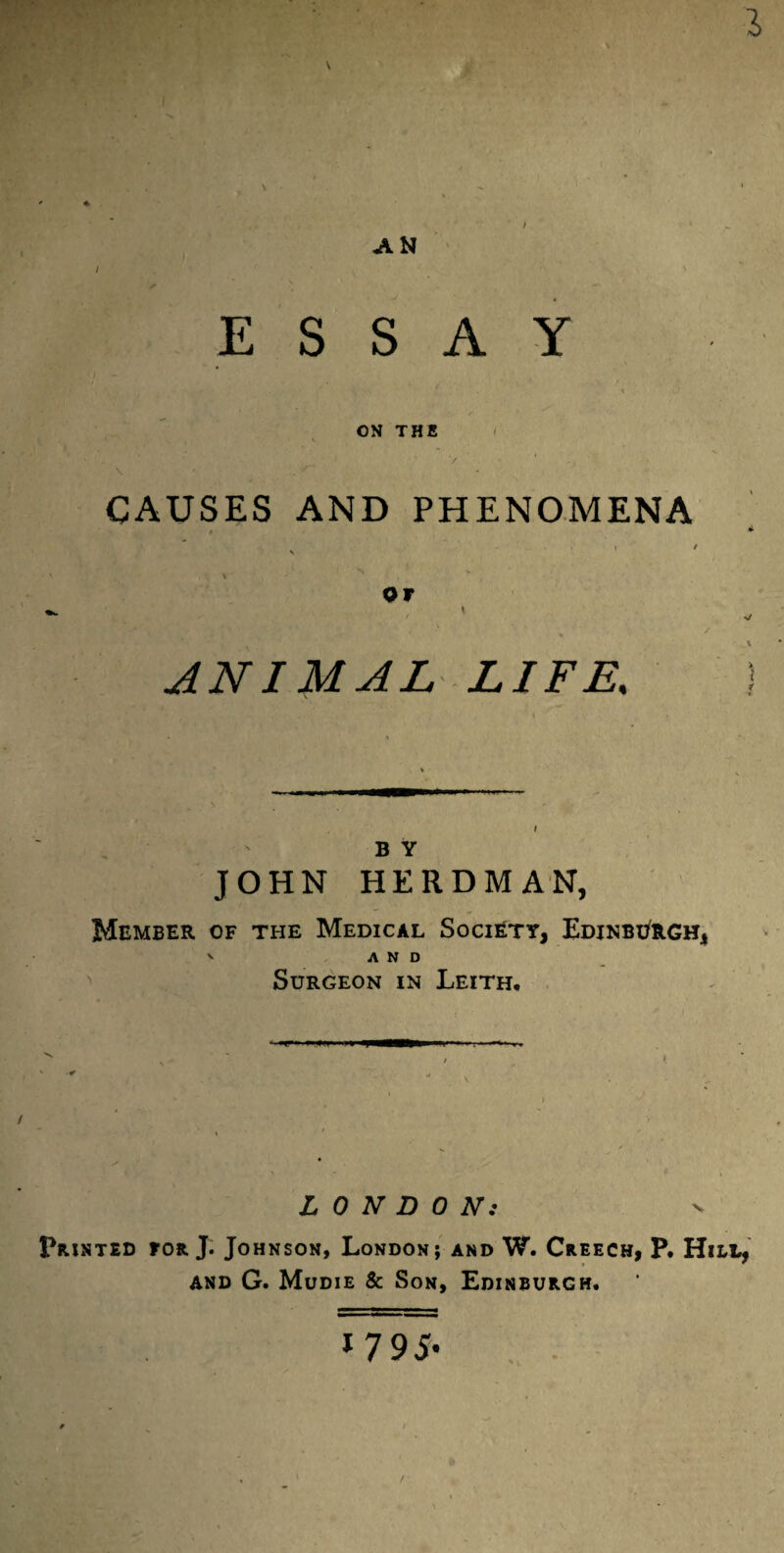 ah ESSAY ON THE CAUSES AND PHENOMENA or ANIMAL LIFE, b y JOHN HERDMAN, Member of the Medical Society, Edinburgh, AND Surgeon in Leith. LONDON: Printed for J. Johnson, London; and W. Creech, P. Hill, and G. Mudie & Son, Edinburgh. 1 795*