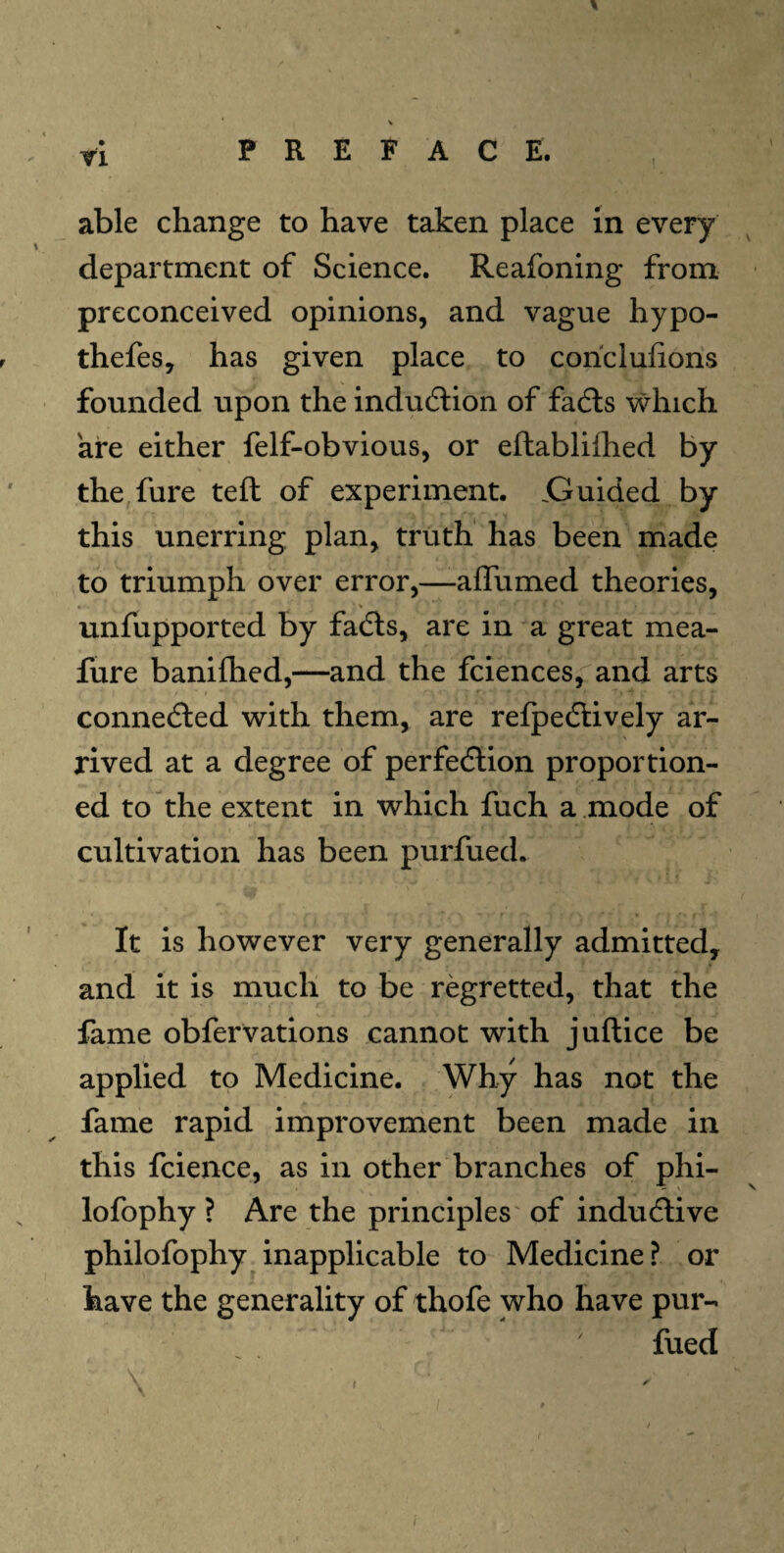 able change to have taken place in every department of Science. Reafoning from preconceived opinions, and vague hypo- thefes, has given place to coriclufions founded upon the induction of facts which are either felf-obvious, or eftablilhed by the fure tell of experiment. .Guided by this unerring plan, truth has been made to triumph over error,—affumed theories, unfupported by facts, are in a great mea- fure banifhed,—and the fciences, and arts connected with them, are refpectively ar¬ rived at a degree of perfection proportion¬ ed to the extent in which fuch a mode of cultivation has been purfued. It is however very generally admitted, and it is much to be regretted, that the fame obfervations cannot with juftice be applied to Medicine. Why has not the fame rapid improvement been made in this fcience, as in other branches of phi- lofophy ? Are the principles of inductive philofophy inapplicable to Medicine? or have the generality of thofe who have pur- fued r
