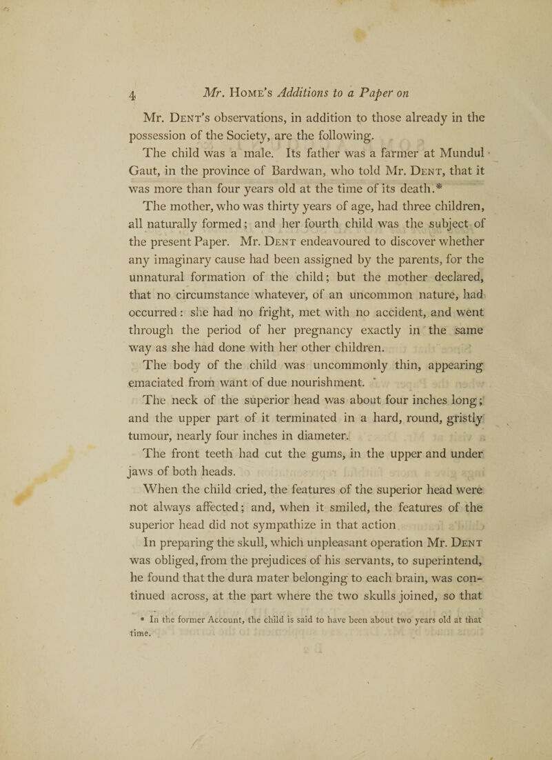 Mr. Dent’s observations, in addition to those already in the possession of the Society, are the following. The child was a male. Its father was a farmer at Mundul Gaut, in the province of Bard wan, who told Mr. Dent, that it was more than four years old at the time of its death . * The mother, who was thirty years of age, had three children, all naturally formed; and her fourth child was the subject of the present Paper. Mr. Dent endeavoured to discover whether any imaginary cause had been assigned by the parents, for the unnatural formation of the child; but the mother declared, that no circumstance whatever, of an uncommon nature, had occurred: she had no fright, met with no accident, and went through the period of her pregnancy exactly in the same way as she had done with her other children. The body of the child was uncommonly thin, appearing emaciated from want of due nourishment. The neck of the superior head was about four inches long; and the upper part of it terminated in a hard, round, gristly tumour, nearly four inches in diameter. The front teeth had cut the gums, in the upper and under jaws of both heads. When the child cried, the features of the superior head were not always affected; and, when it smiled, the features of the superior head did not sympathize in that action In preparing the skull, which unpleasant operation Mr. Dent was obliged, from the prejudices of his servants, to superintend, he found that the dura mater belonging to each brain, was con¬ tinued across, at the part where the two skulls joined, so that * In the former Account, the child is said to have been about two years old at that time.