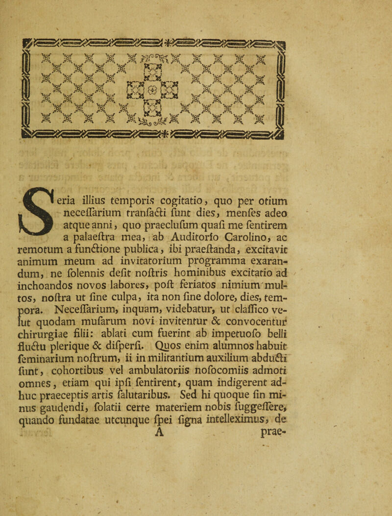 X X X X X .. rV(n o rvsfl x 'X' x ’x *-v*^ v x v v f^p, y»3vi^ _ /r*a_ __ >5?!. W)f\j x X^^ XXX % Seria illius temporis cogitatio, quo per otium neceflarium tranfacli iunt dies, menfes adeo atque anni, quo praeclufum quali me fentirem a palaeftra mea, ab Auditorio Carolino, ac remotum a functione publica, ibi praeftanda, excitavit animum meum ad invitatorium programma exaran¬ dum, ne folennis defit noftris hominibus excitatio ad inchoandos novos labores, poft feriatos nimium mul- tos, noftra ut fine culpa, ita non fine dolore, dies, tem¬ pora. Neceflarium, inquam, videbatur, ut claflico ve- lut quodam mufarum novi invitentur & convocentur chirurgiae filii: ablati cum fuerint ab impetuofo belli fiuftu plerique & difperfi. Quos enim alumnos habuit feminarium noftrum, ii in militantium auxilium abdufti fiint, cohortibus vel ambulatoriis nofocomiis admoti omnes, etiam qui ipfi lentirent, quam indigerent ad¬ huc praeceptis artis falutaribus. Sed hi quoque fin mi¬ nus gaudendi, folatii certe materiem nobis fuggeflere, quando fundatae utcunque fpei figna intelleximus, de A - prae-