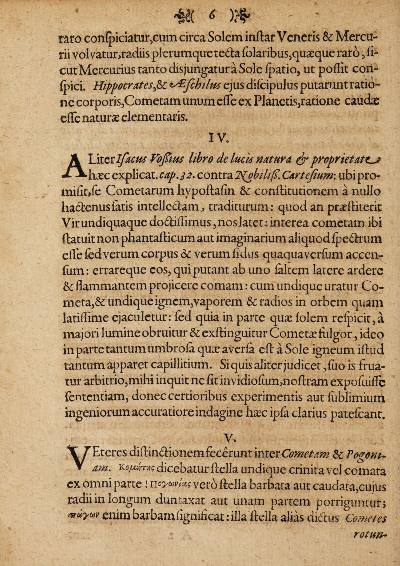 r^ro confpiclaturjCUtn circa Solem inftaf Veneris & Mercu¬ rii volvatunradiis plerumque tefta folaribusjqu^eque raro ^ fi- cut Mercurius tanto disjungatur a Sole Ipatio, ut poflit con- ipici. Hippotrates^d>c ^y^fchUm ejus difcipulus putarunt ratio¬ ne corporiSjCometam unum efle ex Planetis,ratione caucte effe naturas dementaris. IV. A Liter Vopm libro de lucis mturd ^ propriet h^c explicat. cap,^2* contra lS(ohili(?, Carte^um: ubi pro- mifitjfe Cometarum hypoftafin & conftitiitionem a nullo haftenus latis intelledam, traditurum^ quod an pr^ftiterit Virundiquaque dodiffimus, nosJatet.* interca cometam ibi ftatuit non phantafticum aut imaginarium aliquod Ipcdrum eirefed verum corpus 6c verum lidus quaquaverfum accen- fum: errareque cos, qui putant ab uno lakem latere ardere &: flammantem projicere comam: cum undique uratur Co¬ meta,& undique ignem,vaporem Aradios in orbem quam latiflime ejaculetur: fed quia in parte qu^e loleni rclpicit, a majori lumine obruitur & exftinguicur Cometas fulgor, ideo in parte tantum umbrola quasaverla efl: a Sole igneum iftud tantum apparet capillitium. Si quis aliter judicet, luo is frua- tur arbitrio,mihi inquit nefit invidiolummoftram expofuifle fentcntiam, donec certioribus experimentis aut lublimium ingeniorum accuratiore indagine lixc ipla darius patdcanr. ■ V. VEteres diftindionem fecerunt inter& Fogom- am. dicebatur ftella undique crinita vel comata ex omni parte! iioyodvU^ vero ftdla barbata aut caudara,cuiiis radii in longum duntaxat aut unam partem porriguntur; enim barbamfignificat: ilia ftella alias didiis Cometes rotm^