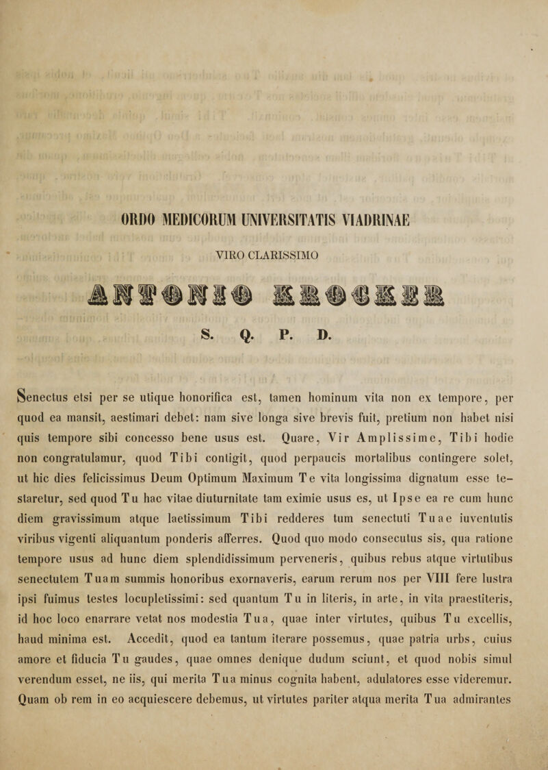 ORDO MEDICORUM UNIVERSITATIS VIADRINAE VIRO CLARISSIMO Senectus etsi per se utique honorifica est, tamen hominum vita non ex tempore, per quod ea mansit, aestimari debet: nam sive longa sive brevis fuit, pretium non habet nisi quis tempore sibi concesso bene usus est. Quare, Vir Amplissime, Tibi hodie non congratulamur, quod Tibi contigit, quod perpaucis mortalibus contingere solet, ut hic dies felicissimus Deum Optimum Maximum Te vita longissima dignatum esse te¬ staretur, sed quod Tu hac vitae diuturnitate tam eximie usus es, ut Ipse ea re cum hunc diem gravissimum atque laetissimum Tibi redderes tum senectuti Tuae iuventutis viribus vigenti aliquantum ponderis afferres. Quod quo modo consecutus sis, qua ratione tempore usus ad hunc diem splendidissimum perveneris, quibus rebus atque virtutibus senectutem Tuam summis honoribus exornaveris, earum rerum nos per VIII fere lustra ipsi fuimus testes locupletissimi: sed quantum Tu in literis, in arte, in vita praestiteris, id hoc loco enarrare vetat nos modestia Tua, quae inter virtutes, quibus Tu excellis, haud minima est. Accedit, quod ea tantum iterare possemus, quae patria urbs, cuius amore et fiducia Tu gaudes, quae omnes denique dudum sciunt, et quod nobis simul ♦ verendum esset, ne iis, qui merita Tua minus cognita habent, adulatores esse videremur. Quam ob rem in eo acquiescere debemus, ut virtutes pariter atqua merita Tua admirantes