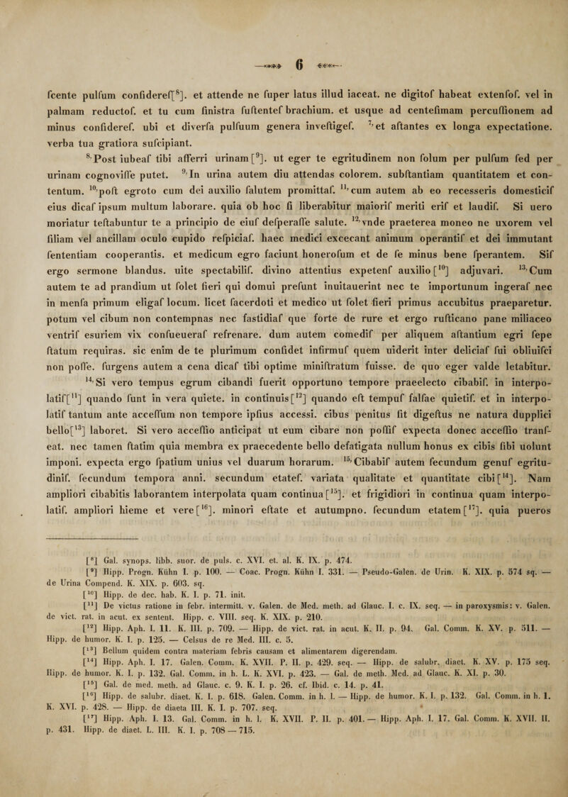 fcente pulfum confideref[8]. et attende ne fuper latus illud iaceat. ne digitof habeat extenfof. vel in palmam reduetof. et tu cum finistra fuftentef brachium, et usque ad centelimam percuflionem ad minus confideref. ubi et diverfa pulfuum genera inveftigef. 7,et aftantes ex longa expectatione. verba tua gratiora sufcipiant. 8 Post iubeaf tibi afferri urinam [9]. ut eger te egritudinem non folum per pulfum fed per urinam cognoviffe putet. 9,In urina autem diu attendas colorem, subftantiam quantitatem et con¬ tentum. 10,poft egroto cum dei auxilio falutem promittaf. n,cum autem ab eo recesseris domesticif eius dicaf ipsum multum laborare, quia ob hoc fi liberabitur maiorif meriti erif et laudif. Si uero moriatur teftabuntur te a principio de eiuf defperaffe salute. 12,vnde praeterea moneo ne uxorem vel filiam vel ancillam oculo cupido refpiciaf. haec medici excecant animum operantif et dei immutant fententiam cooperantis. et medicum egro faciunt honerofum et de fe minus bene fperantem. Sif ergo sermone blandus, uite spectabilif. divino attentius expetenf auxilio [,0] adjuvari. 13,Cum autem te ad prandium ut folet fieri qui domui prefunt inuitauerint nec te importunum ingeraf nec in menfa primum eligaf locum, licet facerdoti et medico ut folet fieri primus accubitus praeparetur, potum vel cibum non contempnas nec fastidiaf que forte de rure et ergo rufticano pane miliaceo ventrif esuriem vix confueueraf refrenare, dum autem comedif per aliquem aftantium egri fepe ftatum requiras, sic enim de te plurimum confidet infirmuf quem uiderit inter deliciaf fui obliuifci non poffe. furgens autem a cena dicaf tibi optime miniftratum fuisse, de quo eger valde letabitur. H’ Si vero tempus egrum cibandi fuerit opportuno tempore praeelecto cibabif. in interpo- latif[n] quando funt in vera quiete, in continuis [12] quando eft tempuf falfae quietif. et in interpo- latif tantum ante acceffum non tempore ipfius accessi, cibus penitus fit digeftus ne natura dupplici bello['3] laboret. Si vero acceffio anticipat ut eum cibare non poffif expecta donec acceffio tranf- eat. nec tamen ftatim quia membra ex praecedente bello defatigata nullum honus ex cibis fibi uolunt imponi, expecta ergo fpatium unius vel duarum horarum. lj’ Cibabif autem fecundum genuf egritu- dinif. fecundum tempora anni, secundum etatef. variata qualitate et quantitate cibi[14]. Nam ampliori cibabitis laborantem interpolata quam continua [)3]. et frigidiori in continua quam interpo- latif. ampliori hieme et vere[16]. minori eftate et autumpno. fecundum etatem[17]. quia pueros [8] Gal. synops. libb. suor, de puls. c. XVI. et. al. K. IX. p. 474. [9] Hipp. Progn. Kiihn I. p. 100. — Coae. Progn. Kiihn I. 331. — Pseudo-Galen. de Urin. K. XIX. p. 574 sq. — de Urina Compend. K. XIX. p. 003. sq. [l0] Hipp. de dec. hab. K. I. p. 71. init. [u] De victus ratione in febr. intermitt. v. Galen. de Med. meth. ad Glauc. I. c. IX. seq. — in paroxysmis: v. Galen. de viet. rat. in acut. ex sentent. Hipp. c. VIII. seq. K. XIX. p. 210. [12] Hipp. Aph. I. 11. K. III. p. 709. — Hipp. de viet. rat. in acut. I(. II. p. 94. Gal. Conun. K. XV. p. 511. — Hipp. de humor. K. I. p. 125. — Celsus de re Med. III. c. 5. [13] Bellum quidem contra materiam febris causam et alimentarem digerendam. [14] Hipp. Aph. I. 17. Galen. Coram. K. XVII. P. II. p. 429. seq. — Hipp. de salubr.. diaet. K. XV. p. 175 seq. Hipp. de humor. K. I. p. 132. Gal. Comm. in h. L. K. XVI. p. 423. — Gal. de meth. Med. ad Glauc. K. XI. p. 30. [15] Gal. de med. meth. ad Glauc. c. 9. K. I. p. 26. cf. Ibid. c. 14. p. 41. [1G] Hipp. de salubr. diaet. K. I. p. 618. Galen. Comm. in h. 1. — Hipp. de humor. K. I. p. 132. Gal. Comm. in h. 1. K. XVI. p. 428. — Hipp. de diaeta III. K. I. p. 707. seq. [17] Hipp. Aph. I. 13. Gal. Comm. in h. 1. K. XVII. P. II. p. 401. — Hipp. Aph. I. 17. Gal. Comm. K. XVII. II. p. 431. Hipp. de diaet. L. III. K. I. p. 708 — 715.