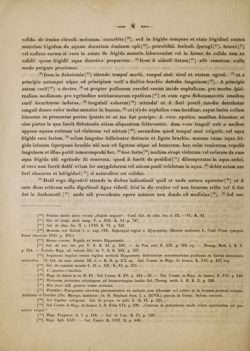 calida, de femine citreoli. melonum, cucurbite [39]. sed in frigido tempore et etate frigidiori contra materiam frigidam da aquam decoctam feminum apii [40], petrofelini. feniculi. fparagi[41]. brusci [42] vel radices eorum si vero in estate de frigida materia laboraverint vel in hieme de calida tam ex calidif quam frigidif aqua diuretica preparetur. 2a’Item fi uiderif flatum [43] effe remotum nullo modo purgare praefumas. '6,Item in flebotomia [44] attende tempuf morbi, tempuf anni, uiref et etatem egroti. ~1’ et a principio autumpni ufque ad principium verif a finiftro brachio detrahe fanguinem [43]. A principio autem verif[46] a dextro. 28,et propter paflionem cerebri venam incide cephalicam, pro morbo fpiri- tualium medianam, pro egritudine nutrimentorum epaticam [4 ] et cum egro flebotomaveris omnibus curif fecuritatem inducas. ’29, fanguinif colorem [4S] attendaf ut fi fieri poteft tamdiu detrahatur sanguif donec color malus mutetur in bonum. 30) et(si) de cephalica vena inciditur, caput facies collum fricentur et premantur pectus fpatule et ut tus fiat precipe. fi vero epatica, manibus fricentur et eius partes in qua fuerit flebotomia eciam aliquantum fubleventur. dum vero fanguif exit e naribus appone aquam rofarum vel violarum vel mirtum [49] secundum quod tempuf anni exigerit. vel aqua frigida rora faciem. 31’ eciam fanguine fufficienter detracto et ligato brachio, manum tuam aqua fri¬ gida infusam fuperpone brachio ubi non eft ligatum ufque ad humerum, hoc enim venientem repellit fanguinem et illius partif tumoremprohi bet, 32,hoc facto[50] mulfam siropi violarum vel rofarum da cum aqua frigida nili egritudo fit renovata, quod fi fuerit da penidiaf[51] diftemperatas in aqua ordei. si vero non fuerit dabif eciam lac amygdalarum vel micam panif refolutam in aqua. 33’debet eciam aer fieri obscurus et infrigidari [32] si naturaliter est calidus. 34,Datif ergo digestivif attende in diebus iudicationif quid et unde natura operetur [53] et fi ante diem criticum nulla digeftionif figna viderif. fciaf in die cretico vel non futuram crifin vel fi fiat fiet in finthomatif. [°4] unde nifi precedente opere naturae non danda eft medicina [5a]. 35’ fed nec [39| Semina medio aevo vocata „frigida majora. Conf. Gal. de alim. fac. c. III. — VI. K. VI. [40J Gal. de simpl. med. temp. V. c. XIII. K. XI. p. 747. [41] Gal. de alim. fac. II. c. LVIII. K. VI. p. 641. [42] Biuscus est Galeni 1. c. cap. CIX. Asparagus regius s. o^vpvQoivrj. (Ruscus aculeatus L. Conf. Fraas synopsis florae classicae 1845. p. 282.) [43] Status = acme. Regula ex mente Hippocratis. [44] Gal. de cur. rat. per V. S. K. XI. p. 250. — de Ven. sect. K. XIX. p. 519. sq. — Therap. Meth. L. K. X. p. 624. -— Pseudo-Hipp. ad. calcem libr. de V. S. K. XIX. p. 527. [45] Sequentes regulae omnes legibus methodi Hippocratis derivatoriae accommodatae profluunt ex Galeni anatomicis notionibus. Cf. Gal. de anat. admin. III. c. v. K. II. p. 373 sq. Gal. Comm. in Hipp. de humor. K. XVI. p. 137 seq. [46] Gal. de sanitate tuenda L. II. c. XII. K. VI. p. 375. [47] V. epatica = basilica. [48] Hipp. de diaeta in ac. II. 10. Gal. Comm. K. XV. p. 534 — 35. — Gal. Comm. in Hipp. de humor. K. XVI. p. 140. [49] Myrtorum decoctum adstringens ad haemorrhagias laudat Gal. Therap. meth. L. II. K. X. p. 330. [5l)] Hoc facto scii, peracta venae sectione. [51] Penidiag.' Praeparatio obsoleta pharmaceutica ex sacharo cum albumine ovi soluto et in formam peniculi redacto. Antidotus e Penidiis (Nic. Myreps. antidotar. ed. II. Stephani Sect. I. c. XCVII.) passim in Comp. Salem, occurrit. [52] Aer frigidus refrigerat. Gal. de progn. ex puls. 1. K. IX. p. 225. [53] Gal. Comm. in Hipp. de humor. L. II. Kiihn XVI. p. 229. „Ceterum in judicationis modo solum spectandum est quo natura vergat. [54] Hipp. Prognost. K. I. p. 116. — Gal. de Cris. K. IX. p. 750. [55] Hipp. Aph. XXIV. — Gal. Comm. K. XVII. II. p. 446.