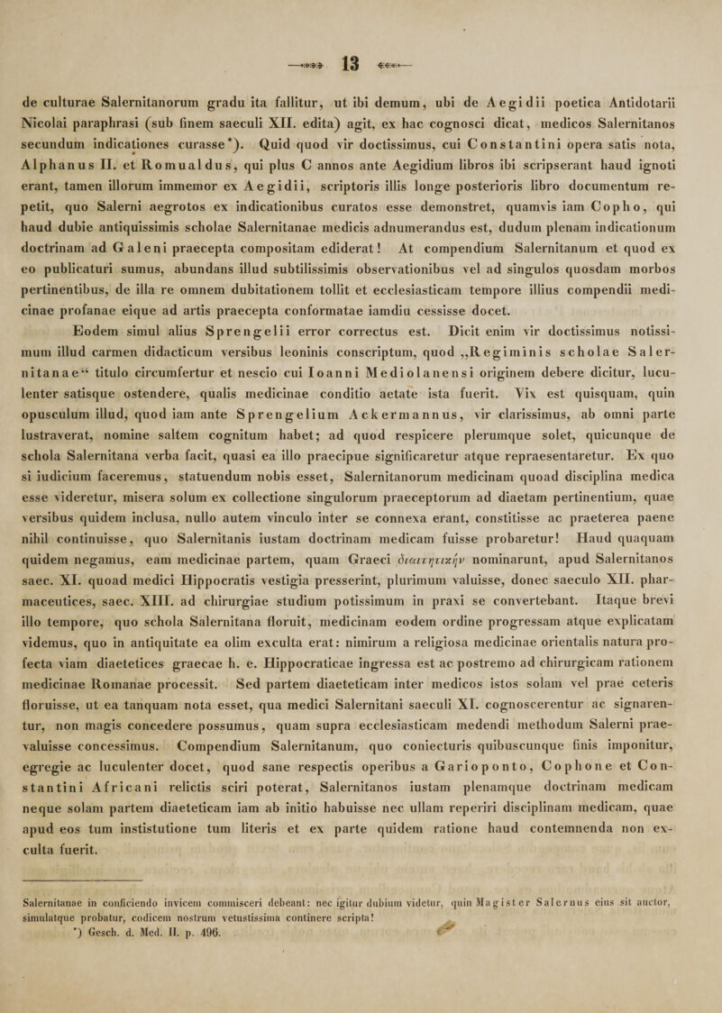 de culturae Salernitanorum gradu ita fallitur, ut ibi demum, ubi de A egi dii poetica Antidotarii Nicolai paraphrasi (sub finem saeculi XII. edita) agit, ex hac cognosci dicat, medicos Salernitanos secundum indicationes curasse* *). Quid quod vir doctissimus, cui Constantini opera satis nota, Alphanus II. et Romualdus, qui plus C annos ante Aegidium libros ibi scripserant haud ignoti erant, tamen illorum immemor ex Aegidii, scriptoris illis longe posterioris libro documentum re¬ petit, quo Salerni aegrotos ex indicationibus curatos esse demonstret, quamvis iam Copho, qui haud dubie antiquissimis scholae Salernitanae medicis adnumerandus est, dudum plenam indicationum doctrinam ad Galeni praecepta compositam ediderat! At compendium Salernitanum et quod ex eo publicaturi sumus, abundans illud subtilissimis observationibus vel ad singulos quosdam morbos pertinentibus, de illa re omnem dubitationem tollit et ecclesiasticam tempore illius compendii medi¬ cinae profanae eique ad artis praecepta conformatae iamdiu cessisse docet. Eodem simul alius Sprengelii error correctus est. Dicit enim vir doctissimus notissi¬ mum illud carmen didacticum versibus leoninis conscriptum, quod ,,Regiminis scholae Saler- nitanaeu titulo circumfertur et nescio cui Ioanni Mediolanensi originem debere dicitur, lucu¬ lenter satisque ostendere, qualis medicinae conditio aetate ista fuerit. Aix est quisquam, quin opusculum illud, quod iam ante Sprengelium Ackermannus, vir clarissimus, ab omni parte lustraverat, nomine saltem cognitum habet; ad quod respicere plerumque solet, quicunque de schola Salernitana verba facit, quasi ea illo praecipue significaretur atque repraesentaretur. Ex quo si iudicium faceremus, statuendum nobis esset, Salernitanorum medicinam quoad disciplina medica esse videretur, misera solum ex collectione singulorum praeceptorum ad diaetam pertinentium, quae versibus quidem inclusa, nullo autem vinculo inter se connexa erant, constitisse ac praeterea paene nihil continuisse, quo Salernitanis iustam doctrinam medicam fuisse probaretur! Haud quaquam quidem negamus, eam medicinae partem, quam Graeci dicarririicrjv nominarunt, apud Salernitanos saec. XI. quoad medici Hippocratis vestigia presserint, plurimum valuisse, donec saeculo XII. phar- maceutices, saec. XIII. ad chirurgiae studium potissimum in praxi se convertebant. Itaque brevi illo tempore, quo schola Salernitana floruit, medicinam eodem ordine progressam atque explicatam videmus, quo in antiquitate ea olim exculta erat: nimirum a religiosa medicinae orientalis natura pro¬ fecta viam diaetetices graecae h. e. Hippocraticae ingressa est ac postremo ad chirurgicam rationem medicinae Romanae processit. Sed partem diaeteticam inter medicos istos solam vel prae ceteris floruisse, ut ea tanquam nota esset, qua medici Salernitani saeculi XI. cognoscerentur ac signaren¬ tur, non magis concedere possumus, quam supra ecclesiasticam medendi methodum Salerni prae¬ valuisse concessimus. Compendium Salernitanum, quo coniecturis quibuscunque finis imponitur, egregie ac luculenter docet, quod sane respectis operibus a Garioponto, Copho ne et Con¬ stantini Africani relictis sciri poterat, Salernitanos iustam plenamque doctrinam medicam neque solam partem diaeteticam iam ab initio habuisse nec ullam reperiri disciplinam medicam, quae apud eos tum instistutione tum literis et ex parte quidem ratione haud contemnenda non ex¬ culta fuerit. Salernitanae in conficiendo invicem commisceri debeant: nec igitur dubium videtur, simulatque probatur, codicem nostrum vetustissima continere scripta! *) Gesch. d. Med. II. p. 496. < quin Magister S a I e r n u s eius sit auctor,