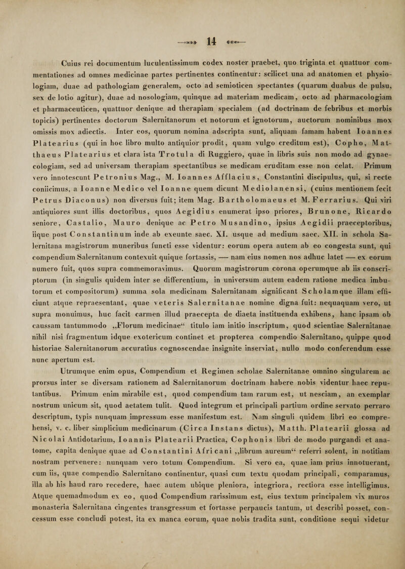 Cuius rei documentum luculentissimum codex noster praebet, quo triginta et quattuor com¬ mentationes ad omnes medicinae partes pertinentes continentur: scilicet una ad anatomen et physio¬ logiam, duae ad pathologiam generalem, octo ad semioticen spectantes (quarum duabus de pulsu, sex de lotio agitur), duae ad nosologiam, quinque ad materiam medicam , octo ad pharmacologiam et pharmaceuticen, quattuor denique ad therapiam specialem (ad doctrinam de febribus et morbis topicis) pertinentes doctorum Salernitanorum et notorum et ignotorum, auctorum nominibus mox omissis mox adiectis. Inter eos, quorum nomina adscripta sunt, aliquam famam habent Io an nes Platearius (qui in hoc libro multo antiquior prodit, quam vulgo creditum est), Copho, Mat¬ thaeus Platearius et clara ista Trotula di Ruggiero, quae in libris suis non modo ad gynae- cologiam, sed ad universam therapiam spectantibus se medicam eruditam esse non celat. Primum vero innotescunt Petronius Mag., M. Io annes Affla cius, Constantini discipulus, qui, si recte coniicimus, aloanne Medico vel Io anne quem dicunt Mediolanensi, (cuius mentionem fecit Petrus Diacon us) non diversus fuit; item Mag. Bartholomaeuset M. Ferrarius. Qui viri antiquiores sunt illis doctoribus, quos Aegidius enumerat ipso priores, Brunone, Ricardo seniore, Castalio, Mauro denique ac Petro Musandino, ipsius Aegidii praeceptoribus, iique post Constantinum inde ab exeunte saec. XI. usque ad medium saec. XII. in schola Sa¬ lernitana magistrorum muneribus functi esse videntur: eorum opera autem ab eo congesta sunt, qui compendium Salernitanum contexuit quique fortassis, — nam eius nomen nos adhuc latet — ex eorum numero fuit, quos supra commemoravimus. Quorum magistrorum corona operumque ab iis conscri¬ ptorum (in singulis quidem inter se differentium, in universum autem eadem ratione medica imbu¬ torum et compositorum) summa sola medicinam Salernitanam significant Scholam que illam effi¬ ciunt atque repraesentant, quae veteris Salernitanae nomine digna fuit: nequaquam vero, ut supra monuimus, huc facit carmen illud praecepta de diaeta instituenda exhibens, hanc ipsam ob caussam tantummodo ,,Florum medicinae^ titulo iam initio inscriptum, quod scientiae Salernitanae nihil nisi fragmentum idque exotericum continet et propterea compendio Salernitano, quippe quod historiae Salernitanorum accuratius cognoscendae insignite inserviat, nullo modo conferendum esse nunc apertum est. Utrumque enim opus, Compendium et Regimen scholae Salernitanae omnino singularem ac prorsus inter se diversam rationem ad Salernitanorum doctrinam habere nobis videntur haec repu¬ tantibus. Primum enim mirabile est, quod compendium tam rarum est, ut nesciam, an exemplar nostrum unicum sit, quod aetatem tulit. Quod integrum et principali partium ordine servato perraro descriptum, typis nunquam impressum esse manifestum est. Nam singuli quidem libri eo compre¬ hensi, v. c. liber simplicium medicinarum (Circa Instans dictus), Matth. Platearii glossa ad Nicolai Antidotarium, loannis Platearii Practica, Cophonis libri de modo purgandi et ana¬ tonae, capita denique quae ad Constantini Africani ,,librum aureumu referri solent, in notitiam nostram pervenere: nunquam vero totum Compendium. Si vero ea, quae iam prius innotuerant, cum iis, quae compendio Salernitano continentur, quasi cum textu quodam principali, comparamus, illa ab his haud raro recedere, haec autem ubique pleniora, integriora, rectiora esse intelligimus. Atque quemadmodum ex eo, quod Compendium rarissimum est, eius textum principalem vix muros monasteria Salernitana cingentes transgressum et fortasse perpaucis tantum, ut describi posset, con¬ cessum esse concludi potest, ita ex manca eorum, quae nobis tradita sunt, conditione sequi videtur