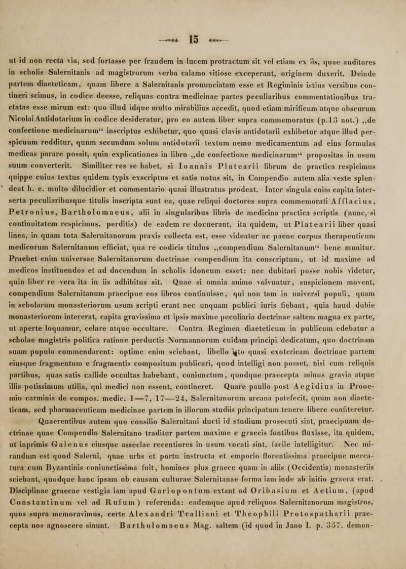 ut id non recta via, sed fortasse per fraudem in lucem protractum sit vel etiam ex iis, quae auditores in scholis Salernitanis ad magistrorum verba calamo vitiose exceperant, originem duxerit. Deinde partem diaeteticam, quam libere a Salernitanis pronunciatam esse et Regiminis istius versibus con¬ tineri scimus, in codice deesse, reliquas contra medicinae partes peculiaribus commentationibus tra¬ ctatas esse mirum est: quo illud idque multo mirabilius accedit, quod etiam mirificum atque obscurum Nicolai Antidotarium in codice desideratur, pro eo autem liber supra commemoratus (p.13 not.) ,,de confectione medicinarum44 inscriptus exhibetur, quo quasi clavis antidotarii exhibetur atque illud per¬ spicuum redditur, quum secundum solum antidotarii textum nemo medicamentum ad eius formulas medicas parare possit, quin explicationes in libro „de confectione medicinarum44 propositas in usum suum converterit. Similiter res se habet, si Ioannis Platearii librum de practica respicimus quippe cuius textus quidem typis exscriptus et satis notus sit, in Compendio autem alia veste splen¬ deat h. e. multo dilucidior et commentario quasi illustratus prodeat. Inter singula enim capita inter¬ serta peculiaribusque titulis inscripta sunt ea, quae reliqui doctores supra commemorati Afflacius, Petro ni us, Bartholo maeus , alii in singularibus libris de medicina practica scriptis (nunc,-si continuitatem respicimus, perditis) de eadem re docuerant, ita quidem, ut Platearii liber quasi linea, in quam tota Salernitanorum praxis collecta est, esse videatur ac paene corpus therapeuticum medicorum Salernitanum efficiat, qua re codicis titulus ,,compendium Salernitanum44 bene munitur. Praebet enim universae Salernitanorum doctrinae compendium ita conscriptum, ut id maxime ad medicos instituendos et ad docendum in scholis idoneum esset: nec dubitari posse nobis videtur, quin liber re vera ita in iis adhibitus sit. Quae si omnia animo volvuntur, suspicionem movent, compendium Salernitanum praecipue eos libros continuisse, qui non tam in universi populi, quam in scholarum monasteriorum usum scripti erant nec unquam publici iuris fiebant, quia haud dubie monasteriorum intererat, capita gravissima et ipsis maxime peculiaria doctrinae saltem magna ex parte, ut aperte loquamur, celare atque occultare. Contra Regimen diaeteticum in publicum edebatur a scholae magistris politica ratione perductis Normannorum cuidam principi dedicatum, quo doctrinam suam populo commendarent: optime enim sciebant, libello i|to quasi exotericam doctrinae partem eiusque fragmentum e fragmentis compositum publicari, quod intelligi non posset, nisi cum reliquis partibus, quas satis callide occultas habebant, coniunctum, quodque praecepta minus gravia atque illis potissimum utilia, qui medici non essent, contineret. Quare paullo post A egi dius in Prooe¬ mio carminis de compos, medie. 1—7, 17—24, Salernitanorum arcana patefecit, quum non diaete¬ ticam, sed pharmaceuticam medicinae partem in illorum studiis principatum tenere libere confiteretur. Quaerentibus autem quo consilio Salernitani ducti id studium prosecuti sint, praecipuam do¬ ctrinae quae Compendio Salernitano traditur partem maxime e graecis fontibus fluxisse, ita quidem, ut inprimis Galenus eiusque asseclae recentiores in usum vocati sint, facile intelligitur. Nec mi¬ randum est quod Salerni, quae urbs et portu instructa et emporio florentissima praecipue merca¬ tura cum Byzantinis coniunctissima fuit, homines plus graece quam in aliis (Occidentis) monasteriis sciebant, quodque hanc ipsam ob causam culturae Salernitanae forma iam inde ab initio graeca erat. Disciplinae graecae vestigia iam apud Gariopontum extant ad Oribasium et Aetium, (apud Constantinum vel ad Rufum) referenda: eademque apud reliquos Salernitanorum magistros, quos supra memoravimus, certe Alex an dri Tralliani et Theophili Protospatharii prae¬ cepta nos agnoscere sinunt. Bartholomaeus Mag. saltem (id quod in Jano I. p. 357. demon-