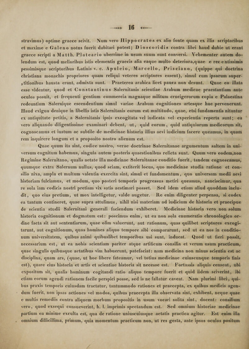 stravimus) optime graece scivit. Num vero Hippocrates ex alio fonte quam ex illis scriptoribus et maxime e Galeno notus fuerit dubitari potest; Dioscoridis contra libri haud dubie ut erant graece scripti a Matth. Plateario uberrime in usum suum sunt conversi. Vehementer autem do- lendum est, quod melioribus istis elementis graecis alia eaque multo deteriora,quae e rec entissimis pessimisque scriptoribus Latinis v. c. Apuleio, Marcello, Prisciano, (quippe qui doctrina christiana monachis propriores quam reliqui veteres scriptores essent), simul cum ipsorum super¬ stitionibus hausta erant, admixta sunt. Praeterea arabica licet pauca non desunt. Quae eo illata esse videntur, quod et Constantinus Salernitanis scientiae Arabum medicae praestantiam ante oculos posuit, et frequenti gentium commercia magnaque militum crucigerorum copia e Palaestina redeuntium Salernique escendentium simul variae Arabum cognitiones artesque huc pervenerunt. Haud exigua denique in libellis istis Salernitanis eorum est multitudo, quae, etsi fundamentis nitantur ex antiquitate petitis, a Salernitanis ipsis excogitata vel iudicata vel experientia reperta sunt; ea vero aliquando diligentissime examinari debent, ut, quid eorum, quid antiquiorum medicorum sit, cognoscamus et iustum ac subtile de medicinae historia illius aevi iudicium facere queamus, in quam rem inquirere longum et a proposito nostro alienum est. Quae quum ita sint, codice nostro, verae doctrinae Salernitanae argumentum saltem in uni¬ versum cognitum habemus, singula autem posteris quaestionibus relicta sunt. Quum vero eodem,non Regimine Salernitano, qualis aetate illa medicinae Salernitanae conditio fuerit, tandem cognoscamus, quumque extra Salernum nullus, quod sciam, extiterit locus, quo medicinae studia ratione et con¬ silio nixa, ampla et multum valentia exercita sint, simul et fundamentum, quo universam medii aevi historiam fulciamus, et modum, quo posteri temporis progressus metiri queamus, nanciscimur, qua re sola iam codicis nostri pretiam vix satis aestimari posset. Sed idem etiam aliud quoddam inclu¬ dit, quo eius pretium, ut mox intelligetur, valde augetur. Re enim diligenter perpensa, si codex ea tantum contineret, quae supra attulimus, nihil nisi materiam ad iudicium de historia et praecipue de scientia studii Salernitani generali faciendum exhiberet. Medicinae historia vero non solum historia cognitionum et dogmatum est: poscimus enim, ut ea non sola enumeratio chronologico or¬ dine facta sit aut sententiarum, quae olim valuerunt, aut rationum, quas quilibet scriptores excogi¬ tarunt, aut cognitionum, quos homines aliquo tempore sibi compararunt, sed ut ea nos in conditio¬ num universitatem, quibus animi quibuslibet temporibus usi sunt, inducat. Quod ut fieri possit, necessarium est, ut ea nobis scientiam pariter atque artificum consilia et verum usum practicum, quae singulis quibusque aetatibus vim habuerunt, patefaciat: nam medicina non minus scientia est ac disciplina, quam ars, (quae, ut hoc libere fateamur, vel totius medicinae cuiuscunque temporis finis est), quare eius historia et artis et scientiae historia sit necesse est. Fortassis aliquis censeat, ubi expositum sit, qualis hominum cogitandi ratio aliquo tempore fuerit et quid iidem sciverint, ibi etiam eorum agendi rationem facile perspici posse, sed is ne fallatur caveat. Nam plurimi libri, qui¬ bus praxis temporis cuiusdam tractatur, tantummodo rationes et praecepta, ex quibus medicis agen¬ dum fuerit, non ipsas actiones vel modos, quibus praecepta illa observata sint, exhibent, neque quae e multis remediis contra aliquem morbum propositis in usum vocari solita sint, docent: consilium vero, quod exsequi consueverint, h. 1. imprimis spectandum est. Sed omnium historiae medicinae partium ea minime exculta est, qua de ratione uniuscuiusque aetatis practica agitur. Est enim illa omnium difficillima, primum, quia momentum practicum non, ut res gesta, ante ipsos oculos positum