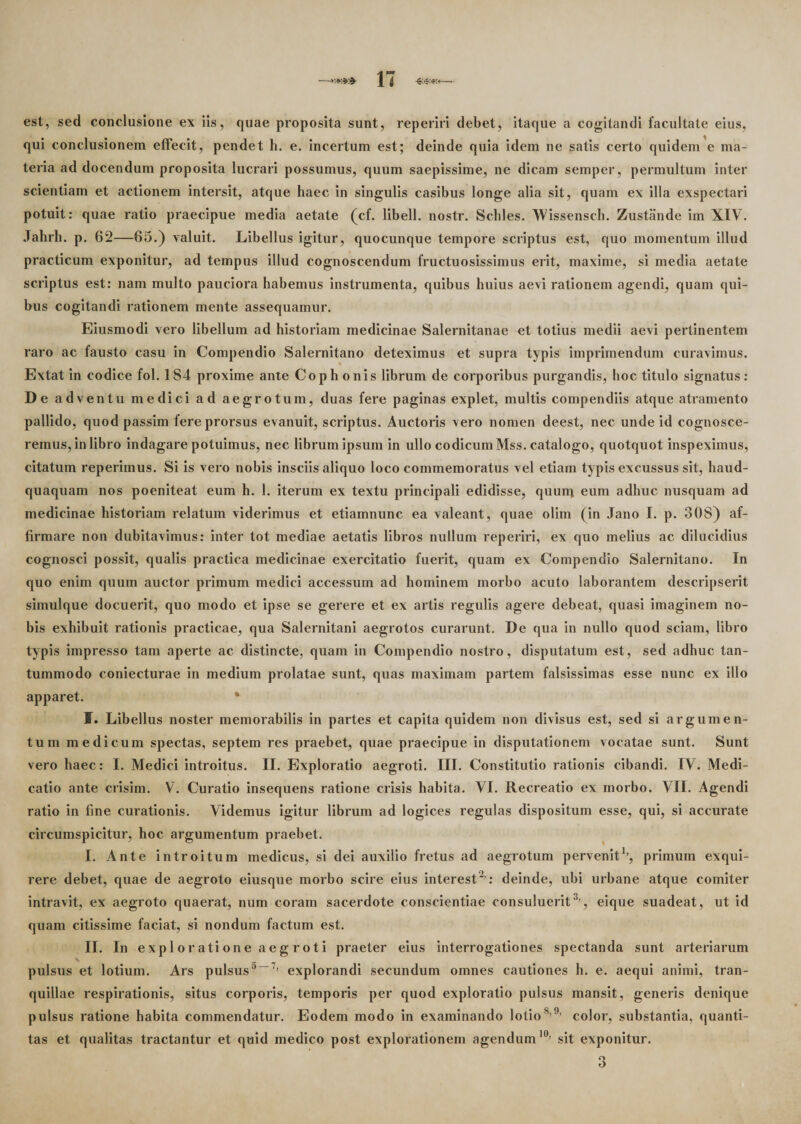 est, sed conclusione ex iis, quae proposita sunt, reperiri debet, itaque a cogitandi facultate eius, qui conclusionem effecit, pendet h. e. incertum est; deinde quia idem ne satis certo quidem e ma¬ teria addocendum proposita lucrari possumus, quum saepissime, ne dicam semper, permultum inter scientiam et actionem intersit, atque haec in singulis casibus longe alia sit, quam ex illa exspectari potuit: quae ratio praecipue media aetate (cf. libell. nostr. Schles. Missenseh. Zustande im XIV. Jahrh. p. 62—65.) valuit. Libellus igitur, quocunque tempore scriptus est, quo momentum illud practicum exponitur, ad tempus illud cognoscendum fructuosissimus erit, maxime, si media aetate scriptus est: nam multo pauciora habemus instrumenta, quibus huius aevi rationem agendi, quam qui¬ bus cogitandi rationem mente assequamur. Eiusmodi vero libellum ad historiam medicinae Salernitanae et totius medii aevi pertinentem raro ac fausto casu in Compendio Salernitano deteximus et supra typis imprimendum curavimus. Extat in codice fol. 184 proxime anie Coph onis librum de corporibus purgandis, hoc titulo signatus: De adven tu medici ad aegrotum, duas fere paginas explet, multis compendiis atque atramento pallido, quod passim fere prorsus evanuit, scriptus. Auctoris vero nomen deest, nec unde id cognosce¬ remus, in libro indagare potuimus, nec librum ipsum in ullo codicum Mss. catalogo, quotquot inspeximus, citatum reperimus. Si is vero nobis insciis aliquo loco commemoratus vel etiam typis excussus sit, haud- quaquam nos poeniteat eum h. 1. iterum ex textu principali edidisse, quum eum adhuc nusquam ad medicinae historiam relatum viderimus et etiamnunc ea valeant, quae olim (in Jano I. p. 308) af¬ firmare non dubitavimus: inter tot mediae aetatis libros nullum reperiri, ex quo melius ac dilucidius cognosci possit, qualis practica medicinae exercitatio fuerit, quam ex Compendio Salernitano. In quo enim quum auctor primum medici accessum ad hominem morbo acuto laborantem descripserit simulque docuerit, quo modo et ipse se gerere et ex artis regulis agere debeat, quasi imaginem no¬ bis exhibuit rationis practicae, qua Salernitani aegrotos curarunt. De qua in nullo quod sciam, libro typis impresso tam aperte ac distincte, quam in Compendio nostro, disputatum est, sed adhuc tan¬ tummodo coniecturae in medium prolatae sunt, quas maximam partem falsissimas esse nunc ex illo apparet. • J. Libellus noster memorabilis in partes et capita quidem non divisus est, sed si argumen¬ tum medicum spectas, septem res praebet, quae praecipue in disputationem vocatae sunt. Sunt vero haec: I. Medici introitus. II. Exploratio aegroti. III. Constitutio rationis cibandi. IV. Medi¬ catio ante crisim. V. Curatio insequens ratione crisis habita. VI. Recreatio ex morbo. VII. Agendi ratio in fine curationis. Videmus igitur librum ad logices regulas dispositum esse, qui, si accurate circumspicitur, hoc argumentum praebet. I. Ante introitum medicus, si dei auxilio fretus ad aegrotum pervenit1’, primum exqui¬ rere debet, quae de aegroto eiusque morbo scire eius interest2 : deinde, ubi urbane atque comiter intravit, ex aegroto quaerat, num coram sacerdote conscientiae consuluerit3’, eique suadeat, ut id quam citissime faciat, si nondum factum est. II. In exploratione aegroti praeter eius interrogationes spectanda sunt arteriarum pulsus et lotium. Ars pulsusa—7’ explorandi secundum omnes cautiones h. e. aequi animi, tran¬ quillae respirationis, situs corporis, temporis per quod exploratio pulsus mansit, generis denique pulsus ratione habita commendatur. Eodem modo in examinando lotios’9’ color, substantia, quanti¬ tas et qualitas tractantur et quid medico post explorationem agendum10’ sit exponitur.