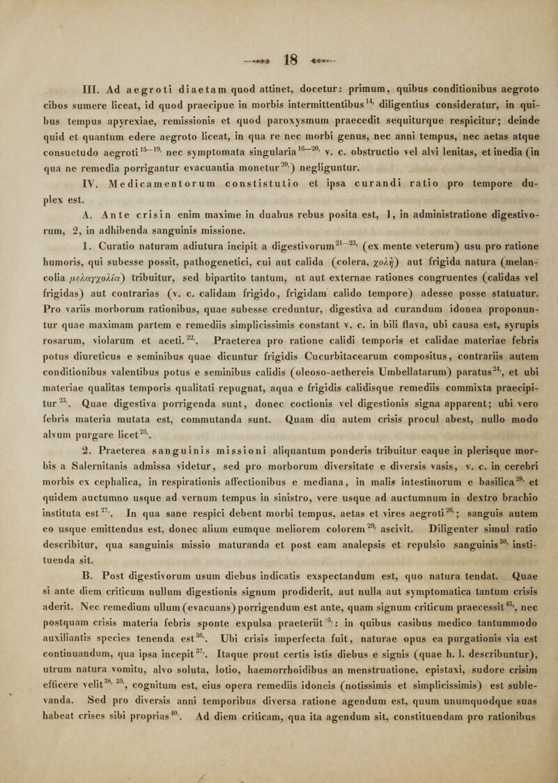 III. Ad aegroti diaetam quod attinet, docetur: primum, quibus conditionibus aegroto cibos sumere liceat, id quod praecipue in morbis intermittentibus14’ diligentius consideratur, in qui¬ bus tempus apyrexiae, remissionis et quod paroxysmum praecedit sequiturque respicitur; deinde quid et quantum edere aegroto liceat, in qua re nec morbi genus, nec anni tempus, nec aetas atque consuetudo aegroti15-19’ nec symptomata singularia16-20’ v. c. obstructio vel alvi lenitas, et inedia (in qua ne remedia porrigantur evacuantia monetur 20’) negliguntur. IV. Medicamentorum constistutio et ipsa curandi ratio pro tempore du¬ plex est. A. Ante crisin enim maxime in duabus rebus posita est, 1, in administratione digestivo- rum, 2, in adhibenda sanguinis missione. 1. Curatio naturam adiutura incipit a digestivorum21-23’ (ex mente veterum) usu pro ratione humoris, qui subesse possit, pathogenetici, cui aut calida (colera, %o/l^) aut frigida natura (melan- colia f.isXayxoUa) tribuitur, sed bipartito tantum, ut aut externae rationes congruentes (calidas vel frigidas) aut contrarias (v. c. calidam frigido, frigidam calido tempore) adesse posse statuatur. Pro variis morborum rationibus, quae subesse creduntur, digestiva ad curandum idonea proponun¬ tur quae maximam partem e remediis simplicissimis constant v. c. in bili flava, ubi causa est, syrupis rosarum, violarum et aceti.22’. Praeterea pro ratione calidi temporis et calidae materiae febris potus diureticus e seminibus quae dicuntur frigidis Cucurbitacearum compositus, contrariis autem conditionibus valentibus potus e seminibus calidis (oleoso-aethereis Umbellatarum) paratus24’, et ubi materiae qualitas temporis qualitati repugnat, aqua e frigidis calidisque remediis commixta praecipi¬ tur 23’. Quae digestiva porrigenda sunt, donec coctionis vel digestionis signa apparent; ubi vero febris materia mutata est, commutanda sunt. Quam diu autem crisis procul abest, nullo modo alvum purgare licet2a’. 2. Praeterea sanguinis missioni aliquantum ponderis tribuitur eaque in plerisque mor¬ bis a Salernitanis admissa videtur, sed pro morborum diversitate e diversis vasis, v. c. in cerebri morbis ex cephalica, in respirationis affectionibus e mediana, in malis intestinorum e basilica28, et quidem auctumno usque ad vernum tempus in sinistro, vere usque ad auctumnum in dextro brachio instituta est27’. In qua sane respici debent morbi tempus, aetas et vires aegroti26’; sanguis autem eo usque emittendus est, donec alium eumque meliorem colorem 29’ ascivit. Diligenter simul ratio describitur, qua sanguinis missio maturanda et post eam analepsis et repulsio sanguinis30’ insti¬ tuenda sit. B. Post digestivorum usum diebus indicatis exspectandum est, quo natura tendat. Quae si ante diem criticum nullum digestionis signum prodiderit, aut nulla aut symptomatica tantum crisis aderit. Nec remedium ullum (evacuans) porrigendum est ante, quam signum criticum praecessit43’, nec postquam crisis materia febris sponte expulsa praeteriit 5’: in quibus casibus medico tantummodo auxiliantis species tenenda est36’. Ubi crisis imperfecta fuit, naturae opus ea purgationis via est continuandum, qua ipsa incepit37’. Itaque prout certis istis diebus e signis (quae h. 1. describuntur), utrum natura vomitu, alvo soluta, lotio, haemorrhoidibus an menstruatione, epistaxi, sudore crisim efficere velit3S’ 39’, cognitum est, eius opera remediis idoneis (notissimis et simplicissimis) est suble¬ vanda. Sed pro diversis anni temporibus diversa ratione agendum est, quum unumquodque suas habeat crises sibi proprias40’. Ad diem criticam, qua ita agendum sit, constituendam pro rationibus