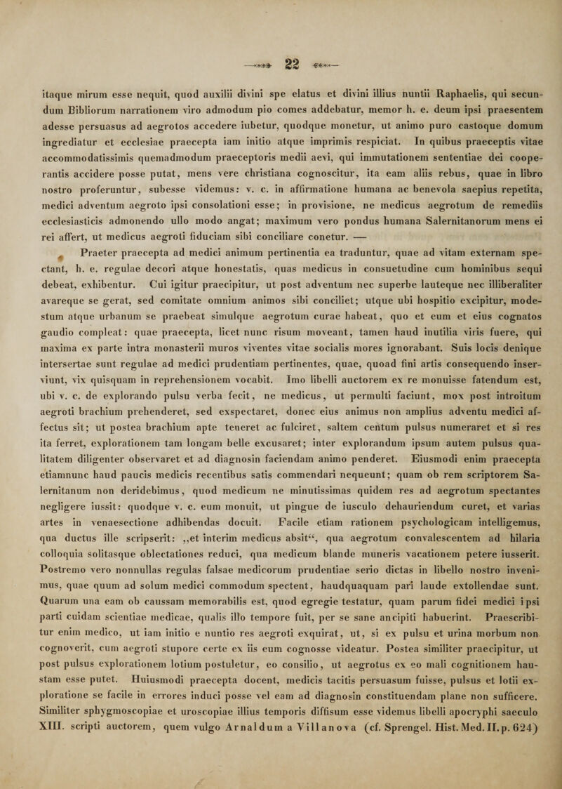 itaque mirum esse nequit, quod auxilii divini spe elatus et divini illius nuntii Raphaelis, qui secun¬ dum Bibliorum narrationem viro admodum pio comes addebatur, memor h. e. deum ipsi praesentem adesse persuasus ad aegrotos accedere iubetur, quodque monetur, ut animo puro castoque domum ingrediatur et ecclesiae praecepta iam initio atque imprimis respiciat. In quibus praeceptis vitae accommodatissimis quemadmodum praeceptoris medii aevi, qui immutationem sententiae dei coope- rantis accidere posse putat, mens vere christiana cognoscitur, ita eam aliis rebus, quae in libro nostro proferuntur, subesse videmus: v. c. in affirmatione humana ac benevola saepius repetita, medici adventum aegroto ipsi consolationi esse; in provisione, ne medicus aegrotum de remediis ecclesiasticis admonendo ullo modo angat; maximum vero pondus humana Salernitanorum mens ei rei affert, ut medicus aegroti fiduciam sibi conciliare conetur. — Praeter praecepta ad medici animum pertinentia ea traduntur, quae ad vitam externam spe¬ ctant, h. e. regulae decori atque honestatis, quas medicus in consuetudine cum hominibus sequi debeat, exhibentur. Cui igitur praecipitur, ut post adventum nec superbe lauteque nec illiberaliter avareque se gerat, sed comitate omnium animos sibi conciliet; utque ubi hospitio excipitur, mode¬ stum atque urbanum se praebeat simulque aegrotum curae habeat, quo et eum et eius cognatos gaudio compleat: quae praecepta, licet nunc risum moveant, tamen haud inutilia viris fuere, qui maxima ex parte intra monasterii muros viventes vitae socialis mores ignorabant. Suis locis denique intersertae sunt regulae ad medici prudentiam pertinentes, quae, quoad fini artis consequendo inser¬ viunt, vix quisquam in reprehensionem vocabit. Imo libelli auctorem ex re monuisse fatendum est, ubi v. c. de explorando pulsu verba fecit, ne medicus, ut permulti faciunt, mox post introitum aegroti brachium prehenderet, sed exspectaret, donec eius animus non amplius adventu medici af¬ fectus sit; ut postea brachium apte teneret ac fulciret, saltem centum pulsus numeraret et si res ita ferret, explorationem tam longam belle excusaret; inter explorandum ipsum autem pulsus qua¬ litatem diligenter observaret et ad diagnosin faciendam animo penderet. Eiusmodi enim praecepta etiamnunc haud paucis medicis recentibus satis commendari nequeunt; quam ob rem scriptorem Sa¬ lernitanum non deridebimus, quod medicum ne minutissimas quidem res ad aegrotum spectantes negligere iussit: quodque v. c. eum monuit, ut pingue de iusculo dehauriendum curet, et varias artes in venaesectione adhibendas docuit. Facile etiam rationem psychologicam intelligemus, qua ductus ille scripserit: ,,et interim medicus absit“, qua aegrotum convalescentem ad hilaria colloquia solitasque oblectationes reduci, qua medicum blande muneris vacationem petere iusserit. Postremo vero nonnullas regulas falsae medicorum prudentiae serio dictas in libello nostro inveni¬ mus, quae quum ad solum medici commodum spectent, haudquaquam pari laude extollendae sunt. Quarum una eam ob caussam memorabilis est, quod egregie testatur, quam parum fidei medici ipsi parti cuidam scientiae medicae, qualis illo tempore fuit, per se sane ancipiti habuerint. Praescribi¬ tur enim medico, ut iam initio e nuntio res aegroti exquirat, ut, si ex pulsu et urina morbum non cognoverit, cum aegroti stupore certe ex iis eum cognosse videatur. Postea similiter praecipitur, ut post pulsus explorationem lotium postuletur, eo consilio, ut aegrotus ex eo mali cognitionem hau¬ stam esse putet. Huiusmodi praecepta docent, medicis tacitis persuasum fuisse, pulsus et lotii ex¬ ploratione se facile in errores induci posse vel eam ad diagnosin constituendam plane non sufficere. Similiter sphyginoscopiae et uroscopiae illius temporis diffisum esse videmus libelli apocryphi saeculo XIII. scripti auctorem, quem vulgo Arnaldum a Villanova (cf. Sprengel. Hist. Med.II.p. 624)