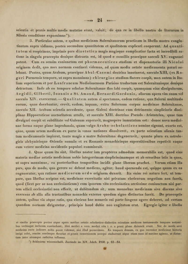 scientia et praxis multis modis mutatae erant, valuit; de qua re in libello nostro de literarum in Silesia conditione exposuimus* *). 3. Particulae autem, e quibus medicinam Salernitanorum practicam in libello nostro conglu¬ tinatam supra vidimus, postea secundum quantitatem et qualitatem explicari coeperunt. Ad quanti¬ tatem si respicimus, imprimis pars diaetetica magis magisque complicatior f^cta et incredibili ra¬ tione in singula praecepta denique distracta est, id quod e consiliis praecipue saeculi XV. cognosci potest. Cum ea sensim coniunctum est pharmaceutices studium et dispensatorio illi Nicolai originem dedit, quo mox normam contineri videmus, ad quam media aetate medicamenta parari so¬ lebant. Postea, quum Arabum, praecipue Abul-Casemi doctrina innotuerat, saeculoXIII, (ex Ro- geri Parmensis tempore, ut supra monuimus) chirurgia e studium florere coepit, mox autem in Ita¬ liam superiorem et per Lanfrancum Mediolanensem Parisios traductum est Salernitanisque denique detractum. Inde ab eo tempore scholae Salernitanae flos lahi coepit, quamquam eius discipulorum, Aegidii, Gilbe rt i, Io annis a St. Amand,BernardiGordonis, aliorum opera vim suam vel saeculo XIV. exercerunt. — Qualitatem autem si spectamus, eadem ratione, qua Salerni multitudo eorum, quae docebantur, crevit, eadem, inquam, extra Salernum corpus medicinae Salernitanae, saeculo XII. Arabum scientia accedente, quae Galeni doctrinae cum detrimento simplicioris disci¬ plinae Hippocraticae auctoritatem attulit, et saeculo XIII. doctrina Pseudo - Aristotelea, quae tum divulgari coepit et subtilitate vel Galenum superavit, magnopere immutatum est: donec nova medici¬ nae forma eaque plane improbanda, quam vulgo Arabo-scholastices nomine signant, exorta est, quae, quum artem medicam ex parte in vanas notiones dissolveret, ex parte scientiam alienis tan¬ tum medicamentis impleret, tanto magis a matre Salernitana degeneravit, quanto plura ex astrolo- gicis alchymicisque Orientis somniis et ex Romanis monachicisque superstitionibus repetivit eaque cum vetere medicina occidentis populari commiscuit. 4. Quae quum ita sint, libellus noster iam propterea admodum memorabilis est, quod eius materia mediae aetatis medicinam nobis integerrimam simplicissimamque et ab erroribus istis in quos, ut supra monuimus, ea posterioribus temporibus incidit plane liberam praebet. Verum etiam illa pars, qua de modo, quo gerere se debeat medicus, agitur, haud spernenda est, quippe quum ex ea cognoscatur, qua ratione medicorum ordo originem duxerit. Ita enim rei natura fert, ut tem¬ pore, quo libellus scriptus est, medicinae exercitatio nisi privatum clericorum negotium non fuerit, quod (licet per se non ecclesiasticum) cum ipsorum vita ecclesiastica arctissime coniunctum nisi par¬ tem officii ecclesiastici non effecit, ut dubitandum sit, num monachus medicinam sive discens sive exercens ab aliis alia tractantibus monachis externo quodam signo distinctus fuerit. De praeceptis autem, quibus via atque ratio, qua clericus hac muneris sui parte fungens agere deberet, ad certam quandam normam dirigeretur, principio haud dubie non cogitatum erat. Egregie igitur e libello et similia praecepta pariter atque opera mediae aetatis scholastico-dialectica scientiam medicam tantummodo tanquam notioni¬ bus verbisque inclusam continebant; libri medici a vera medici vita i. e. a praxi plane disiuncti erant. Nec de medii aevi medicina recte iudicare nobis posse videmur, nisi illud posuerimus. Eo tempore demum, ex quo recentior medicinae historia incipi solet, sensim sensimque theoriae et praxis connexionem assequi studuerunt atque etiam nunc id maxime agimus, ut distan¬ tiam inter utramque radicitus tollamus. *) Schlesiens wissenschaftl. Zustiinde im XIV. Jahrh. 1850. p. 62—64.