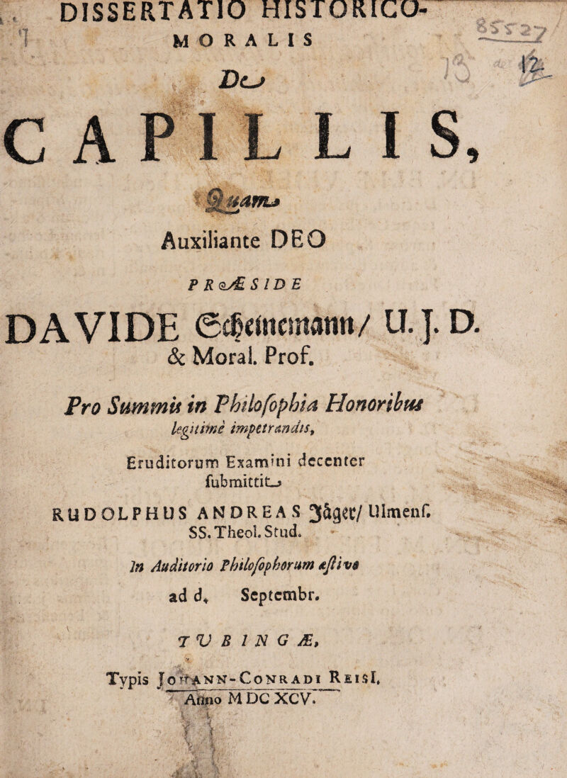 DISSERTATIO HI3TORICO- 1 MORALIS Dlj C A *-yS» Pf : .*v: r L I S, 0 ’ Auxiliante DEO P R SIDE DAVIDE <5dj« fncmarin / U. J. D. & Moral. Prof. JV0 Summi* in Phibfophia Honoribus legitime impetrandis, Eruditorum Examini decenter fubmittiLj» RUDOLPHUS ANDREAS 3&g«C/ Ulmcnf. SS.TheoI. Stud. In Auditorio Philofopkorum tjliva ad d» Septcsnbr. T V B 1 N G M, S»? ' >*■/: ■ jjfe.v Typis J ohann-Conradi ReisI, V