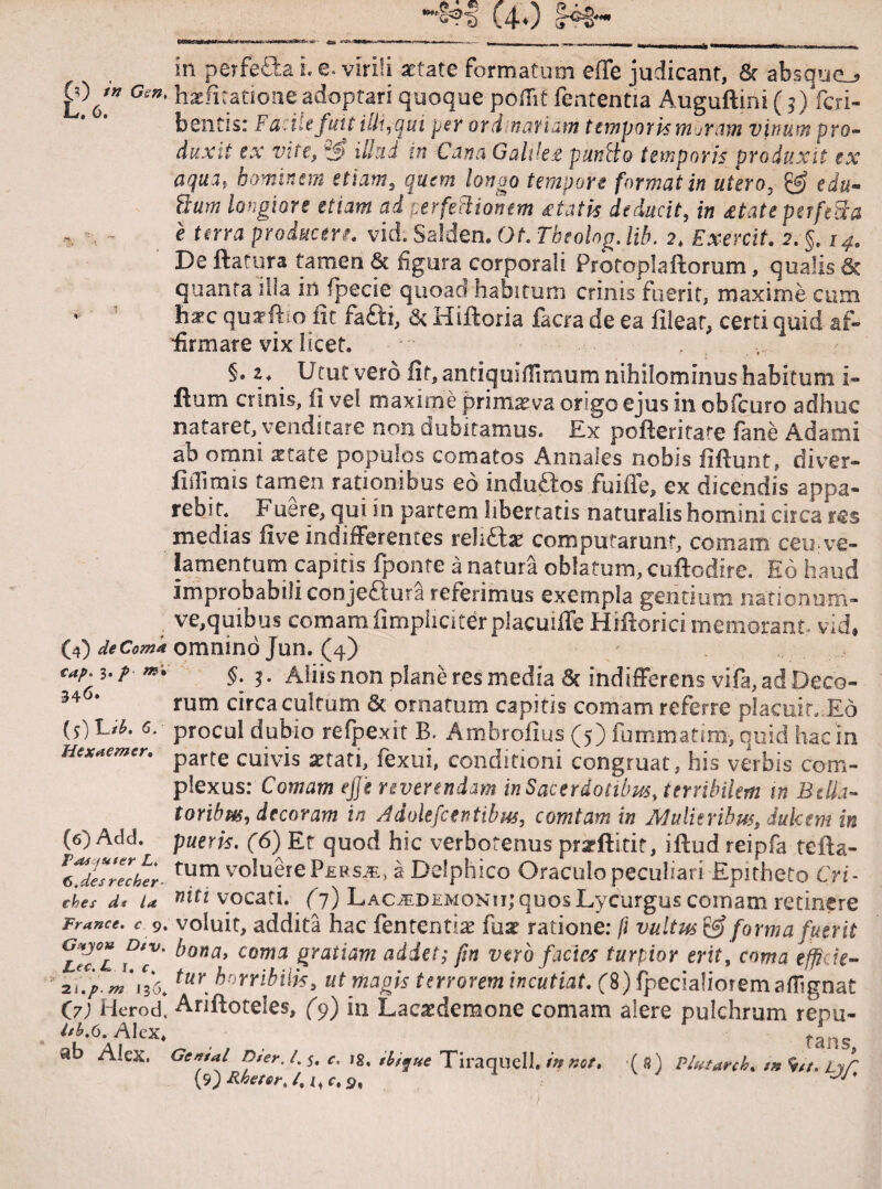 in perfetta i. e. virili aetate formatum eSTc judicant, & absque^ £> ' Gen' hae litatione adoptari quoque poflif fententia Auguftini (;) fcri- bentis: Facile fuit illi, qui per ordinariam temporis m^ram vinum pro¬ duxit ex vite, ilkd in Cana Galilee puv.Ho temporis produxit ex aqua, hominem etiam, quem longo tempore format in utero, edu- Hum longiore etiam ad perfeHionem itatis deducit, in retate perfeBa e terra producere, vid. Salden. Ot. Tbeolng. Ub. 2. Exercit. 2.§. 14. De ftatura tamen & figura corporali Profoplaftorum, qualis & quanta illa in fpecie quoad habitum crinis fuerit, maxime cum haec quaefho fit fa£ti, & Hiftoria facra de ea filear, certi quid af¬ firmare vix licet. §• ^ Utut vero fit, antiquiffimum nihilominus habitum i- flum crinis, fi vel maxime primaeva origo e jus in oblcuro adhuc nataret, venditare non dubitamus. Ex pofteritate fane Adami ab omni aetate populos comatos Annales nobis fiftunt, diver- fitTimis tamen rationibus eo induftos fuifle, ex dicendis appa¬ rebit. Fuere, qui in partem libertatis naturalis homini circa res medias live indifferentes relui) a: computarunt, comam ceu ve¬ lamentum capitis fponte a natura oblatum, cuftodire. Eo haud improbabili conjeftura referimus exempla gentium naticnum- ve,quibus comam fimphciterplacuiffeHifrorici memorant vid, (D deCom* omnino Jun. (4) cap. i.p m. $. j. Aiiisnon plane res media & indifferens vifa,ad Deco- 34 • rum circa cultum & ornatum capitis comam referre placuit. Eo 6. procul dubio refpe.xit B. Ambrolius (5) fummatim, quid hac in Htxtemtr. parte cujvis fexui, conditioni congruat, his ve-rbis com¬ plexus: Comam effe reverendam in Sacerdotibus, terribilem in Bella- 5) Add. a* juter L. >desrecher¬ oes dt la rance. c 9, '?4JQH DlV. tc. U. j, c% i.pm 136* 7) Hcrod, h.6. Alex* b Alex. toribus, decoram in Adolefcentibus, comtam in Adulieribus, dulcem in pueris. f6) Ef quod hic verborenus pnrftitif, iftud reipfa tefta- tum voluere Pepsje, a Delphico Oraculo peculiari Epitheto Cri¬ niti vocati. (7) Lacjedemonii; quos Lycurgus coi nam retinere voluit, addita hac fententia? fuse ratione: f\ vultus & forma fuerit hona> coma gratiam addet; fm vtrb facies turpior erit, coma effigie- tur horribilis, ut magis terrorem incutiat. (8) fpecialiorem afhgnat Ariftoteles, (9) in Laca:demone comam alere pulchrum repu- _ , . , , fans, Gemal Dter. I. 5. c. 18. $b,que Tiraquell. innet* ( 8) Plutard. m 9//. Lyf