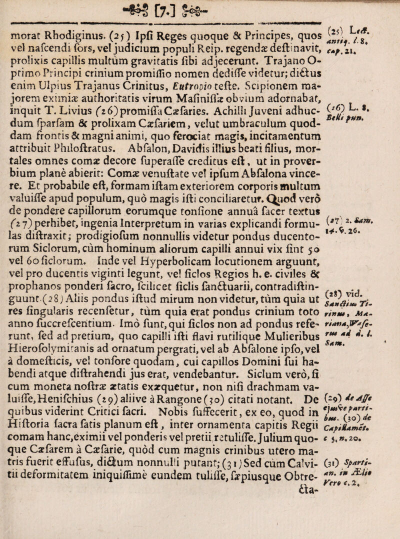 ■*»§ [70 14=®* morat Rbodiginus. (25) Ipfi Reges quoque & Principes, quos vel nafcendi fors, vel judicium populi Reip. regendas deftl navit, prolixis capillis multum gravitatis (ibi adjecerunt. Trajano O- ptimo Principi crinium promiflio nomen dediffe videtur; di£tus enim Ulpius Trajanus Crinitus, Eutropio tefte. Scipionem ma¬ jorem eximiae authoritatis virum Mafinilfie obvium adornabat, inquit T. Livius f2 6)promiffaCgfaries. Achilli juveni adhuc- dum fparfam 6c prolixam Cxfariem, velut umbraculum quod¬ dam frontis & magni animi, quo ferociat magis, incitamentum attribuit Phiioftratus. Abfalon, Davidis illius beati filius, mor¬ tales omnes comat decore fuperaffe creditus eft, ut in prover¬ bium plane abierit: Comat venuftate ve! ipfum Abfalona vince¬ re. Et probabile eft, formam iftam exteriorem corporis multum valuiffe apud populum, quo magis ifti conciliaretur. Quod vero de pondere capillorum eorumque tonfione annua facer textus (T 7) perhibet, ingenia Interpretum in varias explicandi formu¬ las diftraxit; prodigiofum nonnullis videtur pondus ducento¬ rum Siclorum, ciim hominum aliorum capilli annui vix fint 50 vel 60 Helorum. Inde vel Hyperbolieam locutionem arguunt, vel pro ducentis viginti legunt, ve! fidos Regios h, e. civiles 8c prophanos ponderi facro, fciiicet liciis fanduarii, contradiftin- guunt (28 j Aliis pondus iftud mirum non videtur, tum quia ut res lingularis recenfetur, tum quia erat pondus crinium toto anno fucer elceiitium. Imo funt,qui fidos non ad pondus refe^ mnt, fed ad pretium, quo capilli ifti flavi rutilique Mulieribus Hierofolymitanis ad ornatum pergrati, vel ab Abfalone ipfo,vei a domefticis, ve! tonlbre quodam, cui capillos Domini fui ha¬ bendi atque diftrahcndi jus erat, vendebantur. Siclum vero, fi cum moneta noftrae aetatis exarquetur, non nili drachmam va¬ luiffe, Henifchius (i9)aliive aRangone(?o) citati notant. De quibus viderint Critici facri. Nobis fuffecerit, ex eo, quod in Hiftoria Iaera latis planum eft, inter ornamenta capitis Regii comam hanc,eximii vel ponderis vel pretii retuliffe. Julium quo¬ que Caelarem a Caefarie, quod cum magnis crinibus utero ma¬ tris fuerit effufus, didum nonnulli putant;(3i) Sed ciim Calvi¬ tii deformitatem iniquiflime eundem tulifle, firpiusque Obtre- da- (25) L antij. I. S, eap, 21« 06) L. $, StU/ p**n. (*?) 2. iam* 2$. (28) vicL Sandlim Ti- rinus, ritmaJSPafe- rus ad d. /. Sam. (29) de Affle ejus^e parti¬ bus. (30) de Capi Hamet» C 5, ».20, (31) sparti- an. in JEli» Vere c, 2, I