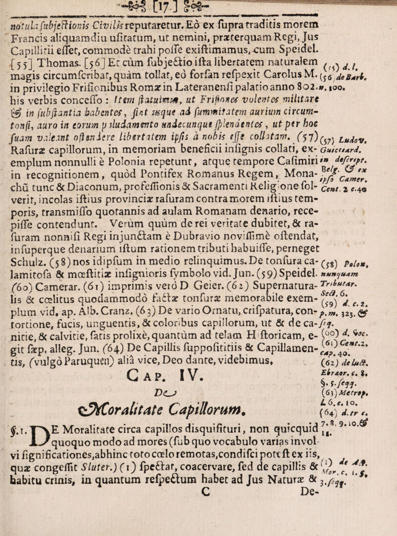 [17 1 notukfubjsBiom Civilk reputaretur. Eo ex fupra traditis morem Francis aliquamdiu ufltatum* ut nemini, praeterquam Regi, Jus Capillitii efTet, commode trahi polle exiftimamus, cum Speideh [5 5] Thomas, [56] Et cum fubje£tio ifta libertatem naturalem ^ d ^ magis circumfcTibat,quam tollat, ed forfan refpexit Cardus M»(56 in privilegio Frifionibus Rom^in LateranenfipaJatioanno 802.». too. his verbis conceffo : Ittm jlaiumm, ut Frifiones volentes militare in fubflantia habentes, fiat usque ad fummitatem aurium eircura- tonfi1 auro in eorum p dudamento undecunque jplendsnies, ut per hoc fuam valeant ofteniere libertatem ipfis a nobis tjji collitam. ($7)^ tudov. Rafurx capillorum, in memoriam beneficii infignis collati, ex- Guicaard. emplum nonnulli e Polonia repetunt, atque tempore Cafimiri'» defc*yf' in recognitionem, quod Pontifex Romanus Regem, Mona-^f'c^^ chu tunc 6c Diaconum, profefiionis & Sacramenti Religione fol- cent. 2 c.4© verir, incolas iRius provinciae rafuram contra morem iRius tem¬ poris, transmifib quotannis ad aulam Romanam denario, rece- piffe contendunt. Verum quum de rei veritate dubitet, & ra- furam nonnifi Regi injunftam e Dubravio novifiime oflendat, infuperque denarium iRum rationem tributi habuiffe, perneget Schuiz. (5 8) nos idipfum in medio relinquimus. De tonfura ca-pBu*, lamitofa & moeRitiae infignioris lymbolo vid. Jun. (59) Speidel. nun^m (60) Camerar. (61) imprimis verdD Geier. (6>) Supernatura- Iis & coelitus quodammodo fadtse tonfurat memorabile exem- e 2 pium vid, ap. Alb. Cranz. (6 3) De vario Ornatu, crifpatura, con- tortione, fucis, unguentis, & coloribus capillorum, ut & deca-/?. nide, & calvitie, fatis prolixe, quantum ad telam H ftoricam, e- (00) d. w. git fiep, alleg. Jun. (64) De Capillis fuppofititiis & Capillamen-^;^','2‘ tis, (vulgoParuquen) alia vice, Deo dante, videbimus, (fi2; deUa. Gap. IV. £W.,.S. DO (6))Mcrr9p. ^fCoralitate Capillorum. (6ifJ.Tr e. |-,!.T~XE Moralitate circa capillos disquifituri, non quicquid,j8 9“0'® Uquoquo modo ad mores (fub quo vocabulo varias invol vi iignificationes,abhinc toto coelo remocas,condifci pottfl ex iis, quae congefiit Sluter.) (i) fpeftat, coacervare, fed de capillis 6t ^ habitu crinis, in quantum refpeftum habet ad Jus Naturat & u * C De-