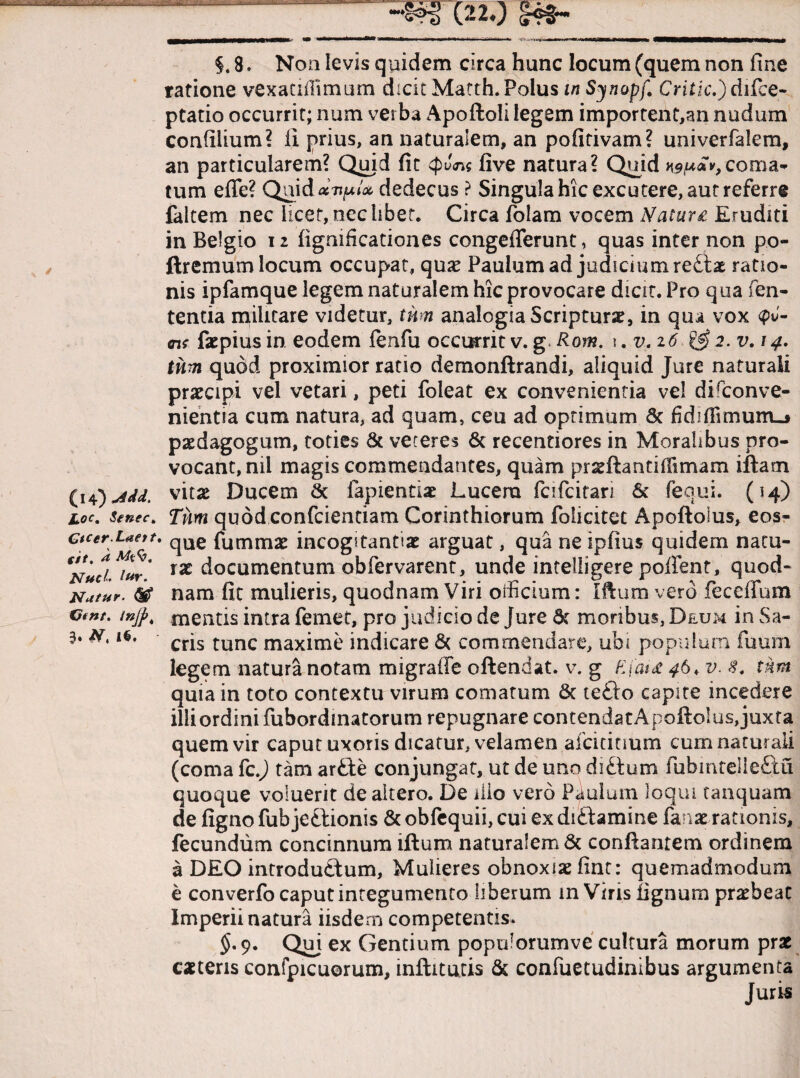 §. 8. Non levis quidem circa hunc locum (quem non fine ratione vexandimum dicit Matth. Polus in Synopf, Critic.) difce- ptatio occurrit; num verba Apoftoli legem importent,an nudum confiiium? fi prius, an naturalem, an pofitivam? univerfalera, an particularem? Quid fit $J<n$ live natura? Quid ngu*»,coma¬ tum effe? Quid acvulx dedecus ? Singulahic excutere, aut referre falcem nec licet, ncc libet. Circa folam vocem Natur £ Eruditi in Belgio 12 figmficationes congefferunt, quas inter non po- ftremum locum occupat, quae Paulum ad judicium reCix ratio¬ nis ipfamque legem naturalem hic provocare dicit. Pro qua len¬ tentia militare videtur, tum analogia Scriptura, in qua vox ffK fac pius in eodem fenfu occurrit v. g Rom. \. v. 26 & 2. v. 14. tum quod proximior ratio demonftrandi, aliquid Jure naturali praecipi vel vetari, peti foleat ex convenientia vel disconve¬ nientia cum natura, ad quam, ceu ad optimum & fiddfimurru» paedagogum, toties & veteres 6c recentiores in Moralibus pro¬ vocant, nii magis commendantes, quam prxftantiffimam iftam (14*)Md. vitae Ducem lapiendae Lucem fcifcitari 6c fequi. (14) ioc. $enec> Tum quod confcientiam Corinthiorum folicitet Apoftoius, eos- ctcer Uett. que fummx incogitantiae arguat, qua ne ipfius quidem natu- €NHci*i*r' IX documentum obfervarent, unde intelligere poftent, quod» Natur. nam fit mulieris, quodnam Viri officium: Iftum vero fece Ilum Cmt. mjp, mentis intra femet, pro judicio de Jure dt moribus, Deum in Sa- 3. N, 1$. crjs tunc maxime indicare & commendare, ubi populum fuum legem natura notam migraffe oftendat. v. g F,(ai£ 46* v. $. tum quia in toto contextu virum comatum 8t te£to capite incedere illi ordini fubordinatorum repugnare contendat Apoftoius, juxta quem vir caput uxoris dicatur, velamen afcititmm cum naturali (coma fc.j tam artte conjungat, ut de uno diCtum fiibmteile£tu quoque voluerit de altero. De illo vero Paulum loqui tanquam de figno fub jeCtionis & obfequii, cui ex diCtamine fanat rationis, fecundum concinnum iftum naturalem & conflantem ordinem a DEO introductum. Mulieres obnoxiae fint: quemadmodum e converfo caput integumento liberum m Viris lignum praebeat Imperii natura iisdem competentis. §' 9* Quj ex Gentium populorumve cultura morum prae exteris confpicuorum, inftitutis & confuetudinibus argumenta Juris