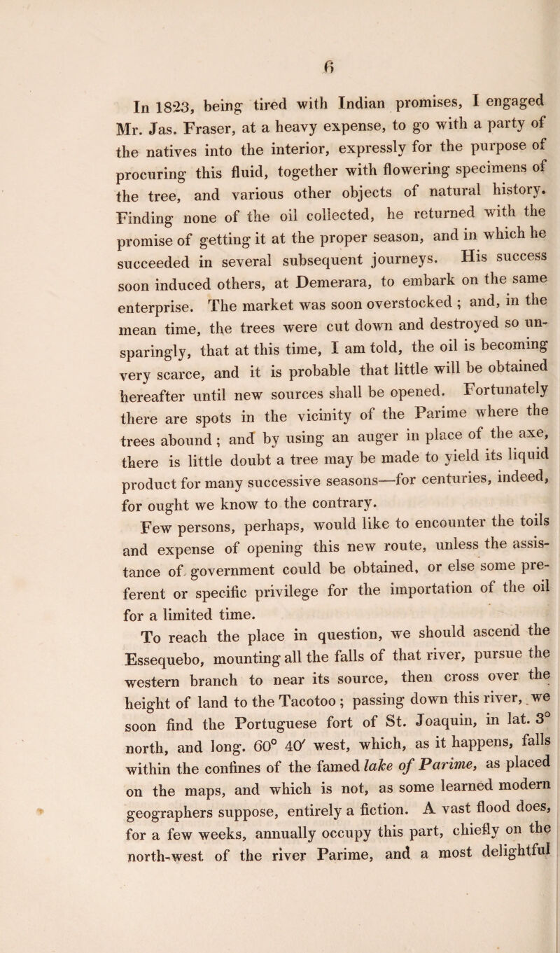 In 1823, being1 tired with Indian promises, I engaged Mr. Jas. Fraser, at a heavy expense, to go with a party of the natives into the interior, expressly for the purpose of procuring this fluid, together with flowering specimens of the tree, and various other objects of natural history. Finding none of the oil collected, he returned with the promise of getting it at the proper season, and in which he succeeded in several subsequent journeys. His success soon induced others, at Demerara, to embark on the same enterprise. The market was soon overstocked ; and, in the mean time, the trees were cut down and destroyed so un- sparingly, that at this time, I am told, the oil is becoming very scarce, and it is probable that little will be obtained hereafter until new sources shall be opened. Fortunately there are spots in the vicinity 01 the Parime where the trees abound; and by using an auger in place of the axe, there is little doubt a tree may be made to yield its liquid product for many successive seasons—for centuries, indeed, for ought we know to the contrary. Few persons, perhaps, would like to encounter the toils and expense of opening this new route, unless the assis¬ tance of government could be obtained, or else some pre- ferent or specific privilege for the importation of the oil for a limited time. To reach the place in question, we should ascend the Essequebo, mounting all the falls of that river, pursue the western branch to near its source, then cross over the height of land to the Tacotoo ; passing down this river, we soon find the Portuguese fort of St. Joaquin, in lat. 3 north, and long. 60° 40' west, which, as it happens, falls within the confines of the famed lake of Parime, as placed on the maps, and which is not, as some learned modern geographers suppose, entirely a fiction. A vast flood does, for a few weeks, annually occupy this part, chiefly on the north-west of the river Parime, and a most delightful