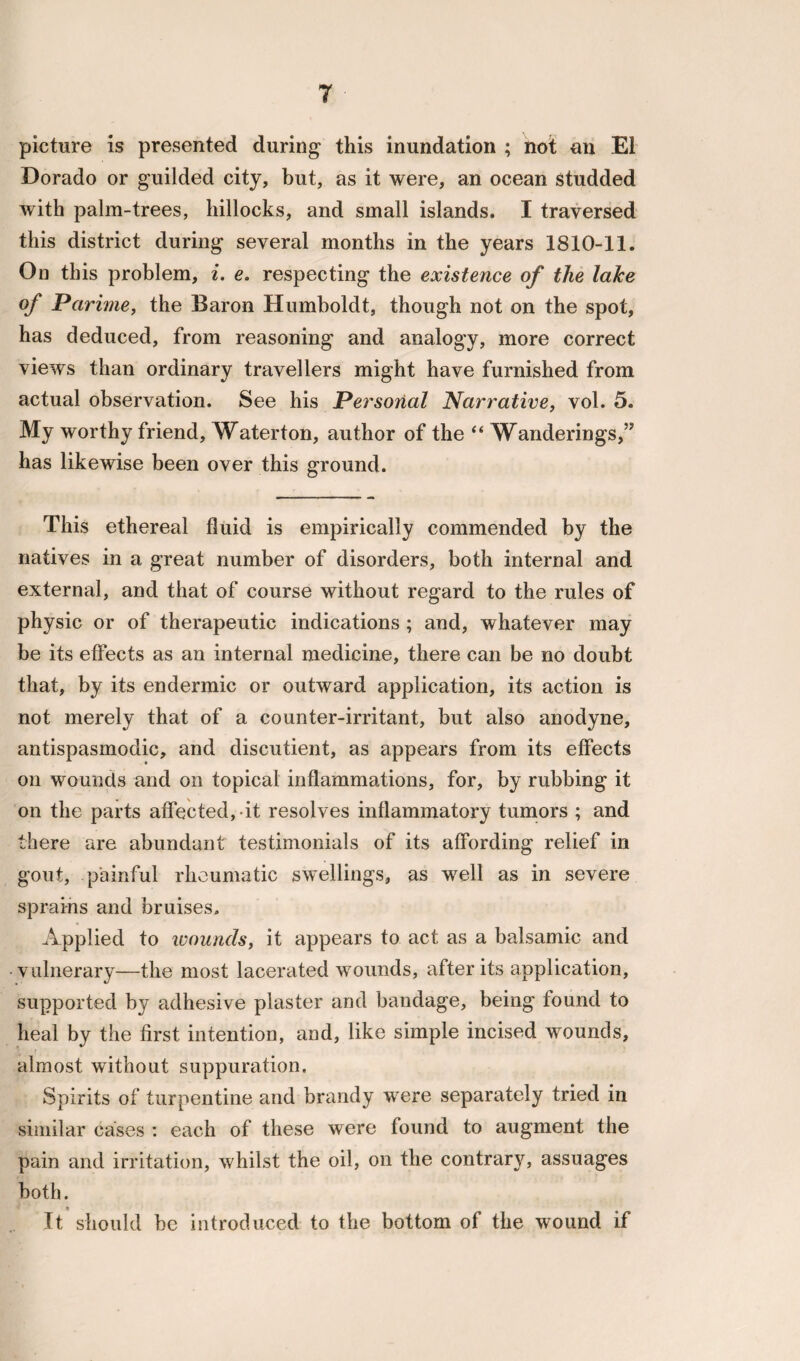 picture is presented during this inundation ; not an El Dorado or guilded city, but, as it were, an ocean studded with palm-trees, hillocks, and small islands. I traversed this district during several months in the years 1810-11. On this problem, i. e. respecting the existence of the lake of Parime, the Baron Humboldt, though not on the spot, has deduced, from reasoning and analogy, more correct views than ordinary travellers might have furnished from actual observation. See his Personal Narrative, vol. 5. My worthy friend, Waterton, author of the “ Wanderings,” has likewise been over this ground. This ethereal fluid is empirically commended by the natives in a great number of disorders, both internal and external, and that of course without regard to the rules of physic or of therapeutic indications ; and, whatever may be its effects as an internal medicine, there can be no doubt that, by its endermic or outward application, its action is not merely that of a counter-irritant, but also anodyne, antispasmodic, and discutient, as appears from its effects on wounds and on topical inflammations, for, by rubbing it on the parts affected, it resolves inflammatory tumors ; and there are abundant testimonials of its affording relief in gout, painful rheumatic swellings, as well as in severe sprains and bruises. Applied to wounds, it appears to act as a balsamic and vulnerary—the most lacerated wounds, after its application, supported by adhesive plaster and bandage, being found to heal by the first intention, and, like simple incised wounds, almost without suppuration. Spirits of turpentine and brandy were separately tried in similar cases : each of these were found to augment the pain and irritation, whilst the oil, on the contrary, assuages both. It should be introduced to the bottom of the wound if