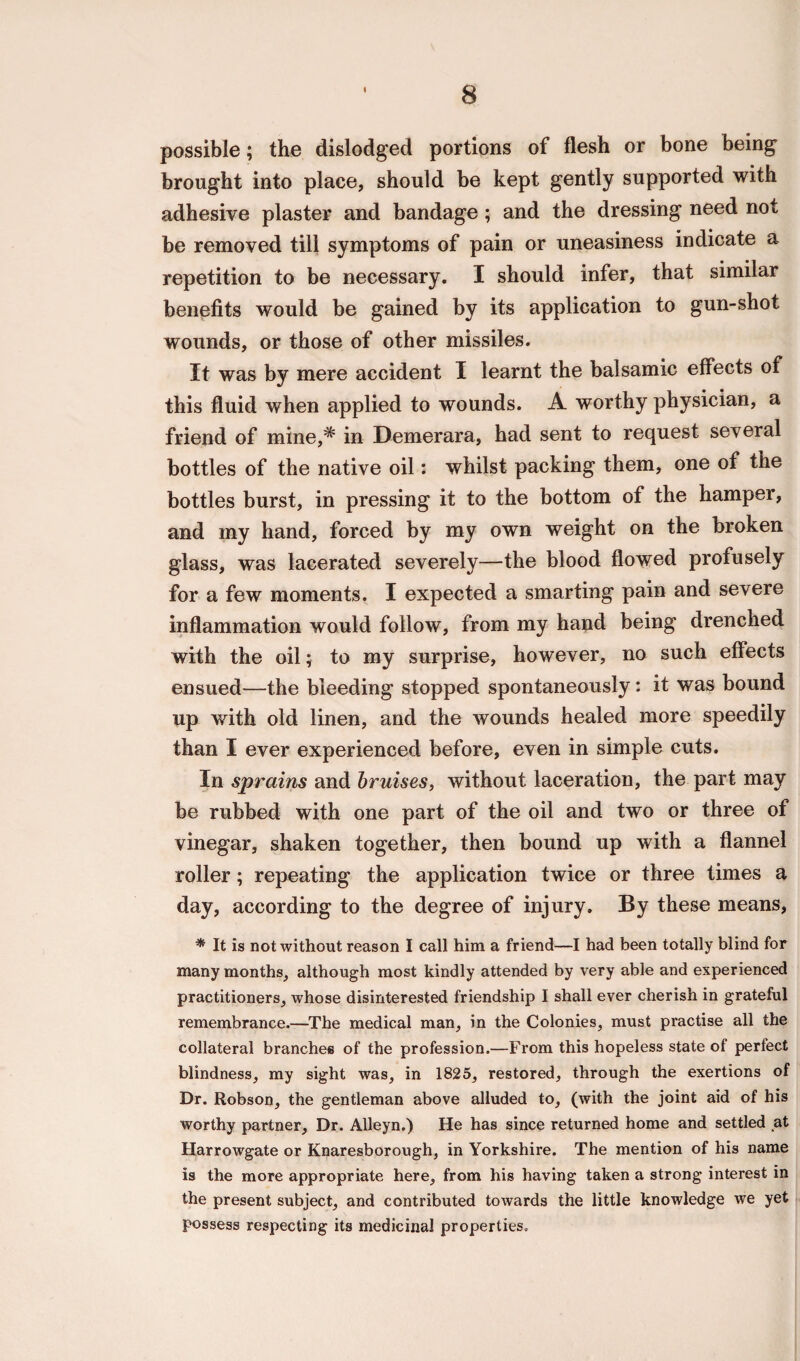 \ possible; the dislodged portions of flesh or bone being brought into place, should be kept gently supported with adhesive plaster and bandage; and the dressing need not be removed till symptoms of pain or uneasiness indicate a repetition to be necessary. I should infer, that similar benefits would be gained by its application to gun-shot wounds, or those of other missiles. It was by mere accident I learnt the balsamic effects of this fluid when applied to wounds. A worthy physician, a friend of mine,* in Demerara, had sent to request several bottles of the native oil: whilst packing them, one of the bottles burst, in pressing it to the bottom of the hamper, and my hand, forced by my own weight on the broken glass, was lacerated severely—the blood flowed profusely for a few moments. I expected a smarting pain and severe inflammation would follow, from my hand being drenched with the oil; to my surprise, however, no such effects ensued—the bleeding stopped spontaneously: it >vas bound up with old linen, and the wounds healed more speedily than I ever experienced before, even in simple cuts. In sprains and bruises, without laceration, the part may be rubbed with one part of the oil and two or three of vinegar, shaken together, then bound up with a flannel roller; repeating the application twice or three times a day, according to the degree of injury. By these means, * It is not without reason I call him a friend—I had been totally blind for many months, although most kindly attended by very able and experienced practitioners, whose disinterested friendship I shall ever cherish in grateful remembrance.—The medical man, in the Colonies, must practise all the collateral branches of the profession.—From this hopeless state of perfect blindness, my sight was, in 1825, restored, through the exertions of Dr. Robson, the gentleman above alluded to, (with the joint aid of his worthy partner. Dr. Alleyn.) He has since returned home and settled at Harrowgate or Knaresborough, in Yorkshire. The mention of his name is the more appropriate here, from his having taken a strong interest in the present subject, and contributed towards the little knowledge we yet possess respecting its medicinal properties.