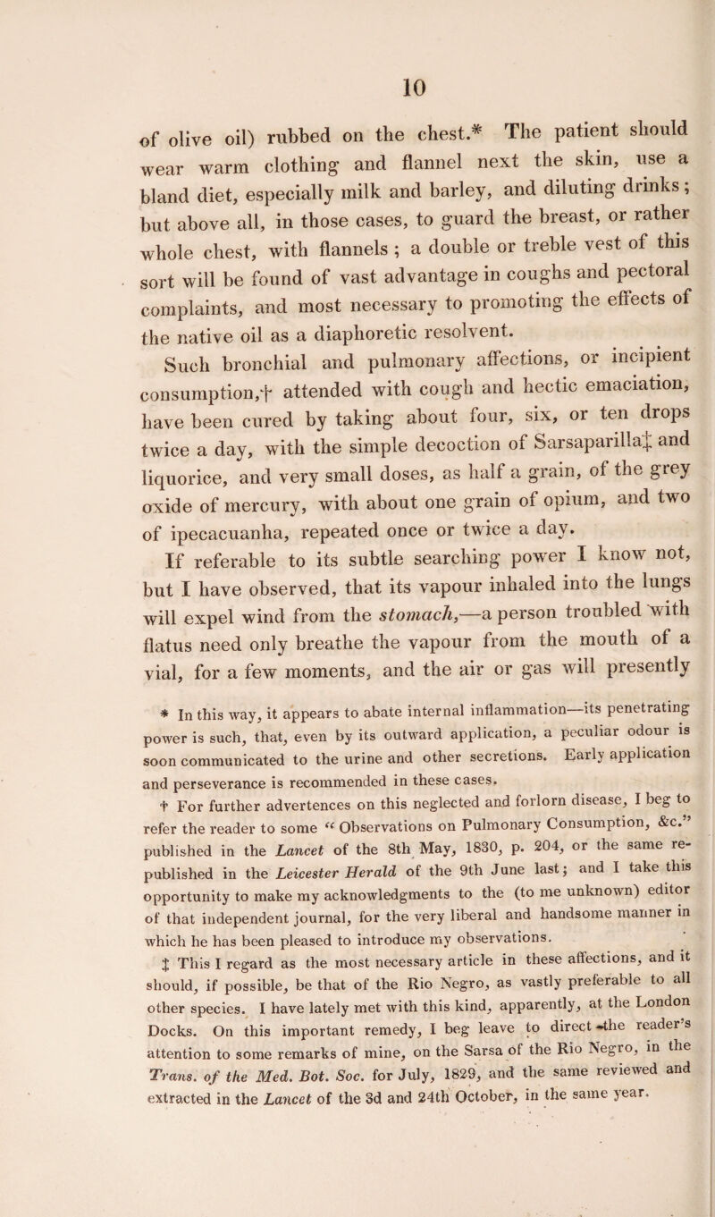of olive oil) rubbed on the chest * The patient should wear warm clothing and flannel next the skin, use a bland diet, especially milk and barley, and diluting drinks; but above all, in those cases, to guard the breast, or rather whole chest, with flannels ; a double or treble vest of this sort will be found of vast advantage in coughs and pectoral complaints, and most necessary to promoting the effects of the native oil as a diaphoretic resolvent. Such bronchial and pulmonary affections, or incipient consumption,f attended with cough and hectic emaciation, have been cured by taking about four, six, or ten drops twice a day, with the simple decoction of Sarsaparilla^ and liquorice, and very small doses, as half a grain, of the grey oxide of mercury, with about one grain of opium, and two of ipecacuanha, repeated once or twice a day. If referable to its subtle searching power I know not, but I have observed, that its vapour inhaled into the lungs will expel wind from the stomach,—a person troubled with flatus need only breathe the vapour from the mouth of a vial, for a few moments, and the air or gas will presently * In this way, it appears to abate internal inflammation its penetrating power is such, that, even by its outward application, a peculiar odour is soon communicated to the urine and other secretions. Early application and perseverance is recommended in these cases. For further advertences on this neglected and forlorn disease, I beg to refer the reader to some <l Observations on Pulmonary Consumption, &c. ’ published in the Lancet of the 8th May, 1830, p. 204, or the same re¬ published in the Leicester Herald of the 9th June last; and I take this opportunity to make my acknowledgments to the (to me unknown) editor of that independent journal, for the very liberal and handsome manner in which he has been pleased to introduce my observations. $ This I regard as the most necessary article in these affections, and it should, if possible, be that of the Rio Negro, as vastly preferable to all other species. I have lately met with this kind, apparently, at the London Docks. On this important remedy, I beg leave to direct -the reader’s attention to some remarks of mine, on the Sarsa of the Rio NegiO, in the Trans, of the Med. Bot. Soc. for July, 1829, and the same reviewed and extracted in the Lancet of the 3d and 24th October, in the same year.