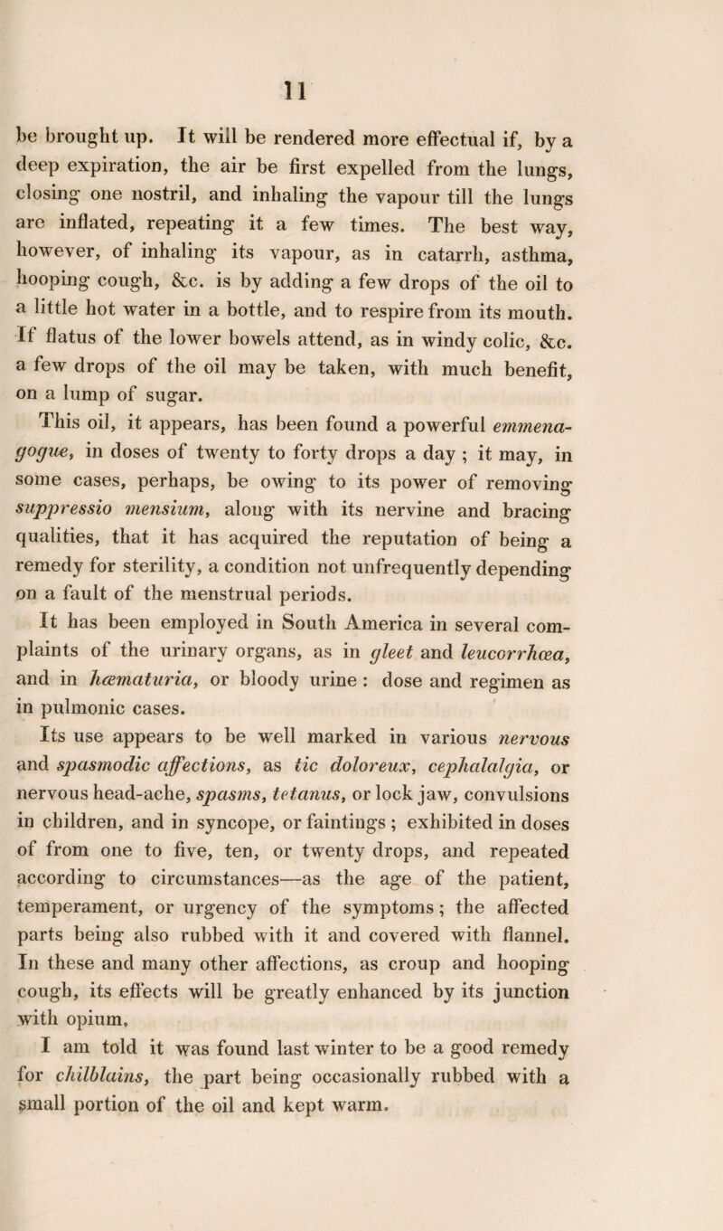 be brought up. It will be rendered more effectual if, by a deep expiration, the air be first expelled from the lungs, closing one nostril, and inhaling the vapour till the lungs are inflated, repeating it a few times. The best way, however, of inhaling its vapour, as in catarrh, asthma, hooping cough, &c. is by adding a few drops of the oil to a little hot water in a bottle, and to respire from its mouth. If flatus of the lower bowels attend, as in windy colic, &c. a few drops of the oil may be taken, with much benefit, on a lump of sugar. This oil, it appears, has been found a powerful emmena- gogue, in doses of twenty to forty drops a day ; it may, in some cases, perhaps, be owing to its power of removing suppressio mensium, along with its nervine and bracing qualities, that it has acquired the reputation of being a remedy for sterility, a condition not unfrequently depending on a fault of the menstrual periods. It has been employed in South America in several com¬ plaints of the urinary organs, as in gleet and lencorrhcea, and in luematuria, or bloody urine : dose and regimen as in pulmonic cases. Its use appears to be well marked in various nervous and spasmodic affections, as tic dolor eux, cephalalgia, or nervous head-ache, spasms, tetanus, or lock jaw, convulsions in children, and in syncope, or faintings ; exhibited in doses of from one to five, ten, or twenty drops, and repeated according to circumstances—as the age of the patient, temperament, or urgency of the symptoms; the affected parts being also rubbed with it and covered with flannel. In these and many other affections, as croup and hooping cough, its effects will be greatly enhanced by its junction with opium. I am told it was found last winter to be a good remedy for chilblains, the part being occasionally rubbed with a small portion of the oil and kept warm.