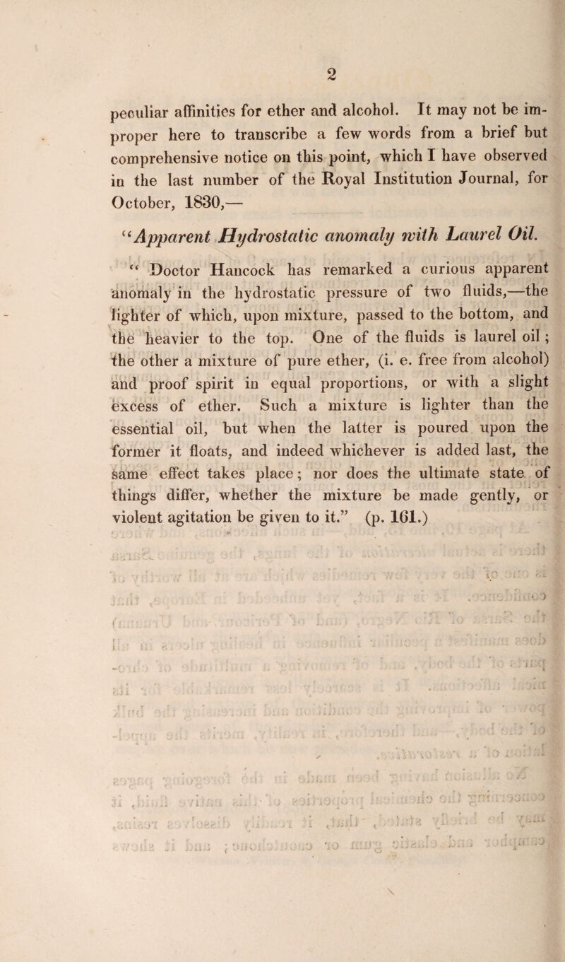 peculiar affinities for ether and alcohol. It may not be im¬ proper here to transcribe a few words from a brief but comprehensive notice on this point, which I have observed in the last number of the Royal Institution Journal, for October, 1830,— “Apparent Hydrostatic anomaly with Laurel Oil. “ Doctor Hancock has remarked a curious apparent anomaly in the hydrostatic pressure of two fluids,—the lighter of which, upon mixture, passed to the bottom, and the heavier to the top. One of the fluids is laurel oil; the other a mixture of pure ether, (i. e. free from alcohol) and proof spirit in equal proportions, or with a slight excess of ether. Such a mixture is lighter than the essential oil, but when the latter is poured upon the former it floats, and indeed whichever is added last, the same effect takes place; nor does the ultimate state of things differ, whether the mixture be made gently, or violent agitation be given to it.” (p. 161.)