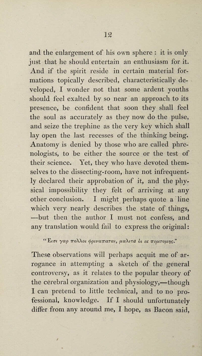 and the enlargement of his own sphere : it is only jnst that he should entertain an enthusiasm for it. And if the spirit reside in certain material for¬ mations topically described, characteristically de¬ veloped, I wonder not that some ardent youths should feel exalted by so near' an approach to its presence, be confident that soon they shall feel the soul as accurately as they now do the pulse, and seize the trephine as the very key which shall lay open the last recesses of the thinking being. Anatomy is denied by those who are called phre¬ nologists, to be either the source or the test of their science. Yet, they who have devoted them¬ selves to the dissecting-room, have not infrequent¬ ly declared their approbation of it, and the phy¬ sical impossibility they felt of arriving at any other conclusion. I might perhaps quote a line which very nearly describes the state of things, -—but then the author I must not confess, and any translation would fail to express the original: yap TToXXoi ^psuaTrarat, pcaXi^a 6i ck nspirojutjg*’ These observations will perhaps acquit me of ar¬ rogance in attempting a sketch of the general controversy, as it relates to the popular theory of the cerebral organization and physiology,—though I can pretend to little technical, and to no pro¬ fessional, knowledge. If I should unfortunately differ from any around me, I hope, as Bacon said,