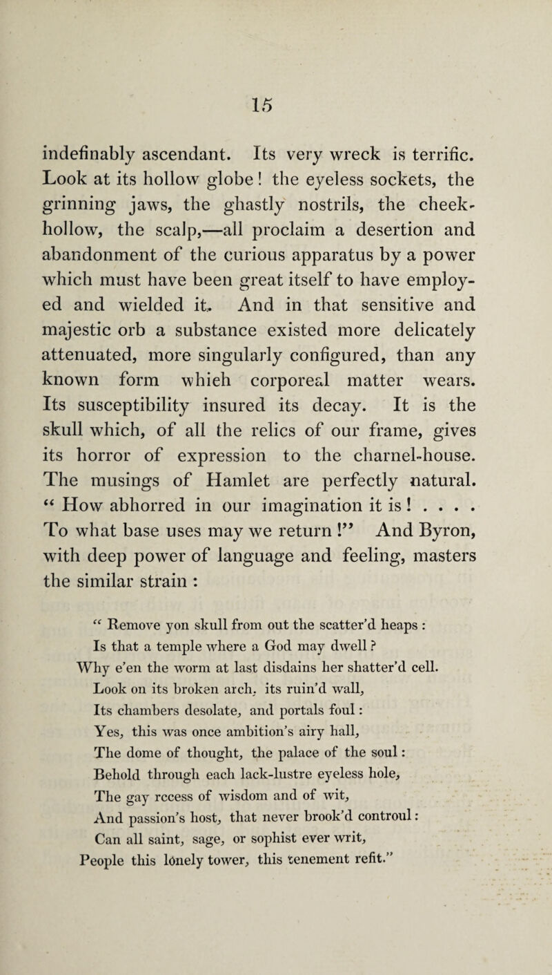 indefinably ascendant. Its very wreck is terrific. Look at its hollow globe! the eyeless sockets, the grinning jaws, the ghastly nostrils, the cheek- hollow, the scalp,—all proclaim a desertion and abandonment of the curious apparatus by a power which must have been great itself to have employ¬ ed and wielded it. And in that sensitive and majestic orb a substance existed more delicately attenuated, more singularly configured, than any known form which corporeal matter wears. Its susceptibility insured its decay. It is the skull which, of all the relics of our frame, gives its horror of expression to the charnel-house. The musings of Hamlet are perfectly natural. How abhorred in our imagination it is! ... . To what base uses may we return !” And Byron, with deep power of language and feeling, masters the similar strain : Remove yon skull from out the scatter’d heaps : Is that a temple where a God may dwell ? Why e’en the worm at last disdains her shatter’d cell. Look on its broken arch, its ruin’d wall. Its chambers desolate, and portals foul; Yes, this was once ambition’s airy hall. The dome of thought, the palace of the soul: Behold through each lack-lustre eyeless hole. The gay recess of wisdom and of wit. And passion’s host, that never brook’d controul: Can all saint, sage, or sophist ever writ. People this lonely tower, this tenement refit.”