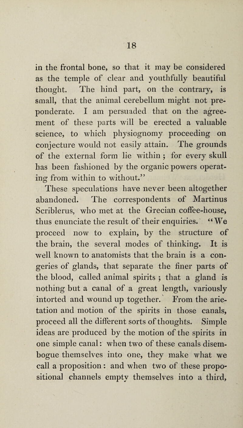 in the frontal bone, so that it may be considered as the temple of clear and youthfully beautiful thought. The hind part, on the contrary, is small, that the animal cerebellum might not pre¬ ponderate. I am persuaded that on the agree¬ ment of these parts will be erected a valuable science, to which physiognomy proceeding on conjecture would not easily attain. The grounds of the external form lie within ; for every skull has been fashioned by the organic powers operat¬ ing from within to without/’ These speculations have never been altogether abandoned. The correspondents of Martinus Scriblerus, who met at the Grecian coffee-house, thus enunciate the result of their enquiries.' “We proceed now to explain, by the structure of the brain, the several modes of thinking. It is well known to anatomists that the brain is a con¬ geries of glands, that separate the finer parts of the blood, called animal spirits ; that a gland is nothing but a canal of a great length, variously intorted and wound up together. From the arie- tation and motion of the spirits in those canals, proceed all the different sorts of thoughts. Simple ideas are produced by the motion of the spirits in one simple canal; when two of these canals disem¬ bogue themselves into one, they make what we call a proposition: and when two of these propo¬ sitional channels empty themselves into a third.