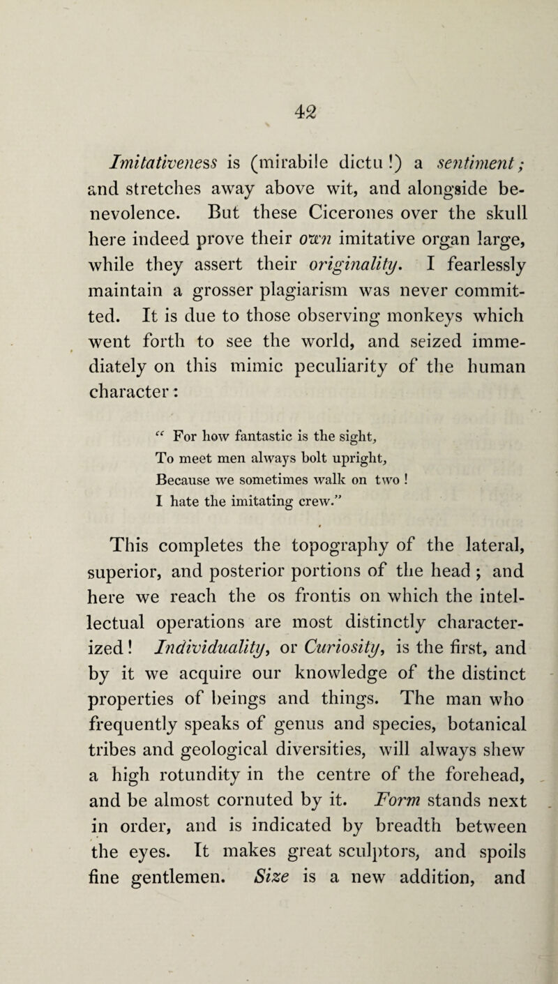 Imitativeness is (mirabile dicta!) a sentime7it; and stretches away above wit, and alongside be¬ nevolence. Bat these Cicerones over the shall here indeed prove their 0^72 imitative organ large, while they assert their originality, I fearlessly maintain a grosser plagiarism was never commit¬ ted. It is dae to those observing monkeys which went forth to see the world, and seized imme- diately on this mimic pecaliarity of the ha man character: “ For how fantastic is the sight. To meet men always holt upright. Because we sometimes walk on two ! 1 hate the imitating crew.” « This completes the topography of the lateral, saperior, and posterior portions of the head ; and here we reach the os frontis on which the intel- lectaal operations are most distinctly character¬ ized ! Individuality^ or Curiosity, is the first, and by it we acqaire our knowledge of the distinct properties of beings and things. The man who frequently speaks of genus and species, botanical tribes and geological diversities, will always shew a high rotundity in the centre of the forehead, and be almost cornuted by it. Form stands next in order, and is indicated by breadth between the eyes. It makes great sculptors, and spoils fine gentlemen. Size is a new addition, and