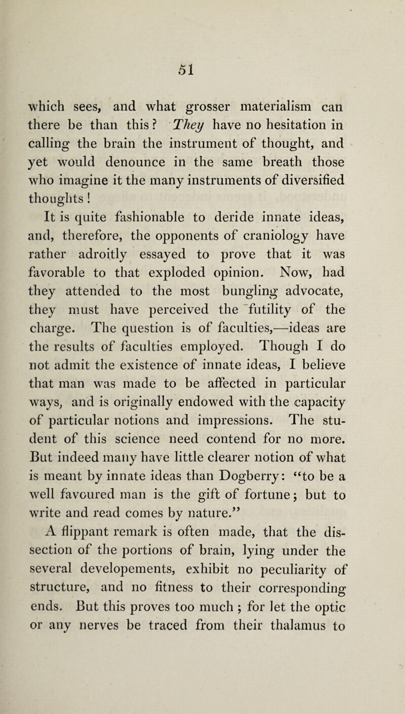 which sees, and what grosser materialism can there be than this? They have no hesitation in calling the brain the instrument of thought, and yet would denounce in the same breath those who imagine it the many instruments of diversified thoughts! It is quite fashionable to deride innate ideas, and, therefore, the opponents of craniology have rather adroitly essayed to prove that it was favorable to that exploded opinion. Now, had they attended to the most bungling advocate, they must have perceived the futility of the charge. The question is of faculties,—ideas are the results of faculties employed. Though I do not admit the existence of innate ideas, I believe that man was made to be affected in particular ways, and is originally endowed with the capacity of particular notions and impressions. The stu¬ dent of this science need contend for no more. But indeed many have little clearer notion of what is meant by innate ideas than Dogberry: “to be a well favoured man is the gift of fortune; but to write and read comes by nature.” A flippant remark is often made, that the dis¬ section of the portions of brain, lying under the several developements, exhibit no peculiarity of structure, and no fitness to their corresponding ends. But this proves too much ; for let the optic or any nerves be traced from their thalamus to