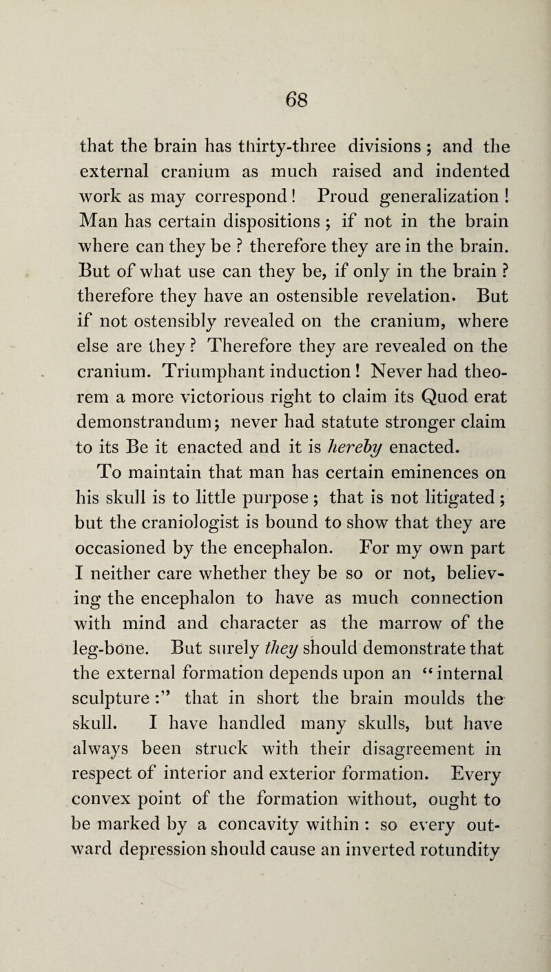 that the brain has tliirty-three divisions ; and the external cranium as much raised and indented work as may correspond ! Proud generalization ! Man has certain dispositions ; if not in the brain where can they be ? therefore they are in the brain. But of what use can they be, if only in the brain ? therefore they have an ostensible revelation. But if not ostensibly revealed on the cranium, where else are they ? Therefore they are revealed on the cranium. Triumphant induction ! Never had theo¬ rem a more victorious right to claim its Quod erat demonstrandum j never had statute stronger claim to its Be it enacted and it is Jier'ehy enacted. To maintain that man has certain eminences on his skull is to little purpose; that is not litigated; but the craniologist is bound to show that they are occasioned by the encephalon. For my own part I neither care whether they be so or not, believ¬ ing the encephalon to have as much connection with mind and character as the marrow of the leg-bone. But surely they should demonstrate that the external formation depends upon an “ internal sculpture that in short the brain moulds the skull. I have handled many skulls, but have always been struck with their disagreement in respect of interior and exterior formation. Every convex point of the formation without, ought to be marked by a concavity within : so every out¬ ward depression should cause an inverted rotundity