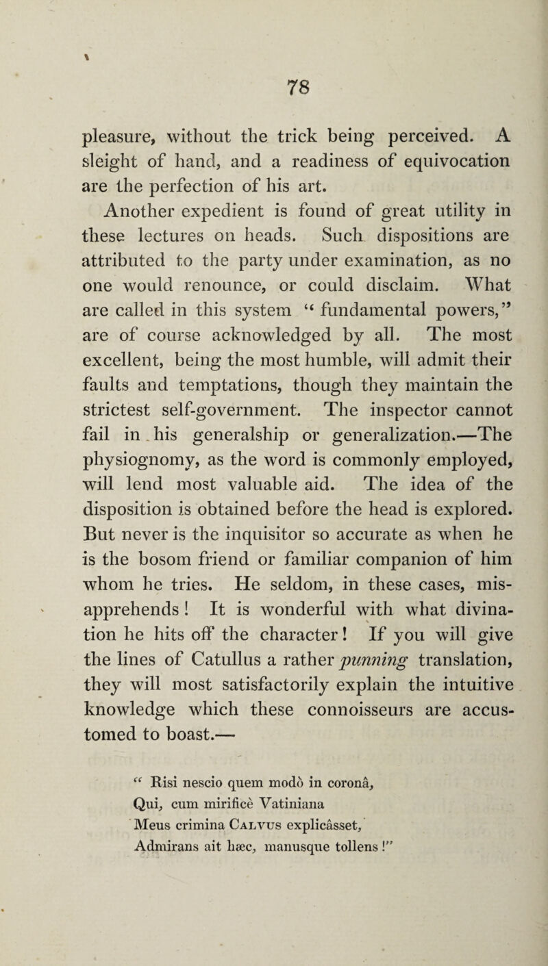 \ pleasure, without the trick being perceived. A sleight of hand, and a readiness of equivocation are the perfection of his art. Another expedient is found of great utility in these lectures on heads. Such dispositions are attributed to the party under examination, as no one would renounce, or could disclaim. What are called in this system “ fundamental powers,” are of course acknowledged by all. The most excellent, being the most humble, will admit their faults and temptations, though they maintain the strictest self-government. The inspector cannot fail in . his generalship or generalization.—The physiognomy, as the word is commonly employed, will lend most valuable aid. The idea of the disposition is obtained before the head is explored. But never is the inquisitor so accurate as when he is the bosom friend or familiar companion of him whom he tries. He seldom, in these cases, mis¬ apprehends ! It is wonderful with what divina¬ tion he hits off the character! If you will give the lines of Catullus a rather punnmg translation, they will most satisfactorily explain the intuitive knowledge which these connoisseurs are accus¬ tomed to boast.— Risi nescio quern modo in corona, Qui, cum mirifice Vatiniana ' Meus crimina Calvus explicasset, Admirans ait lieec, manusque tollens V